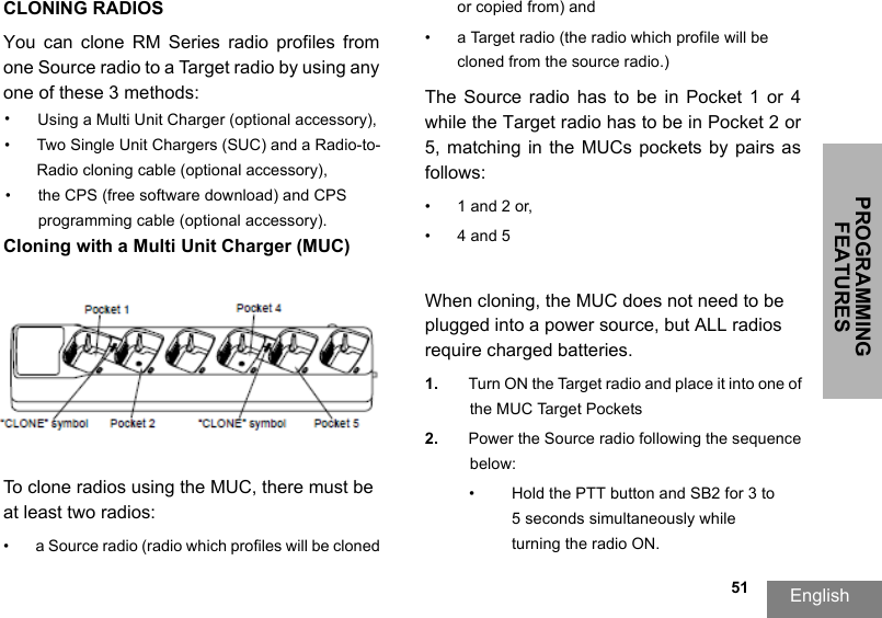 PROGRAMMING FEATURESEnglish  51CLONING RADIOSYou  can  clone  RM  Series  radio  profiles  fromone Source radio to a Target radio by using any one of these 3 methods:•Using a Multi Unit Charger (optional accessory),• Two Single Unit Chargers (SUC) and a Radio-to-Radio cloning cable (optional accessory), •the CPS (free software download) and CPS programming cable (optional accessory).Cloning with a Multi Unit Charger (MUC)To clone radios using the MUC, there must be at least two radios:• a Source radio (radio which profiles will be cloned or copied from) and• a Target radio (the radio which profile will be cloned from the source radio.) The  Source  radio  has to  be  in  Pocket  1 or  4 while the Target radio has to be in Pocket 2 or 5,  matching  in  the  MUCs  pockets  by  pairs  as follows: • 1 and 2 or,•4 and 5When cloning, the MUC does not need to be plugged into a power source, but ALL radios require charged batteries. 1. Turn ON the Target radio and place it into one of the MUC Target Pockets2. Power the Source radio following the sequence below:•Hold the PTT button and SB2 for 3 to 5 seconds simultaneously while turning the radio ON.