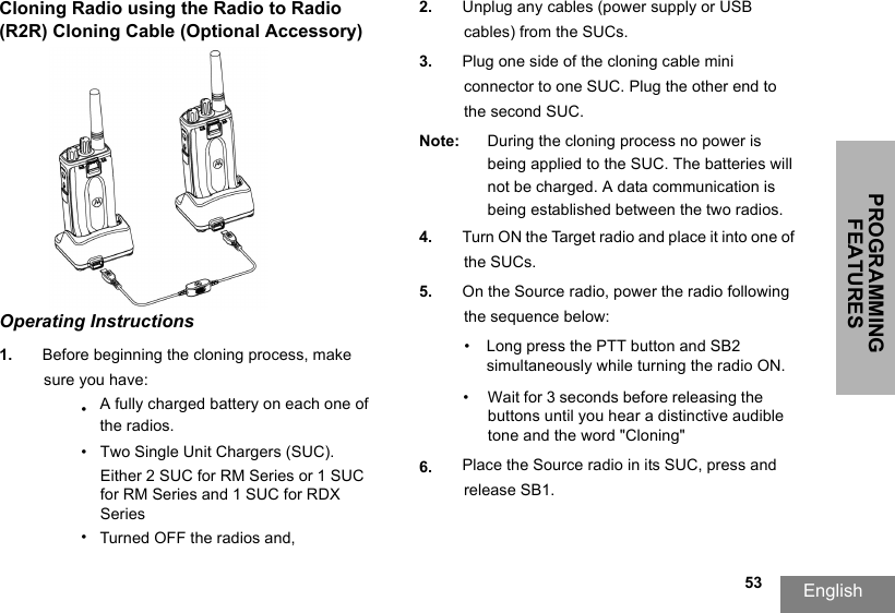 PROGRAMMING FEATURESEnglish  53Cloning Radio using the Radio to Radio (R2R) Cloning Cable (Optional Accessory)Operating Instructions1. Before beginning the cloning process, make sure you have:•A fully charged battery on each one ofthe radios.•Two Single Unit Chargers (SUC).Either 2 SUC for RM Series or 1 SUC for RM Series and 1 SUC for RDX Series•Turned OFF the radios and,2. Unplug any cables (power supply or USB cables) from the SUCs.3. Plug one side of the cloning cable mini connector to one SUC. Plug the other end to the second SUC.Note: During the cloning process no power is being applied to the SUC. The batteries will not be charged. A data communication is being established between the two radios.4. Turn ON the Target radio and place it into one of the SUCs.5. On the Source radio, power the radio following the sequence below:•Long press the PTT button and SB2 simultaneously while turning the radio ON.•  Wait for 3 seconds before releasing the buttons until you hear a distinctive audible tone and the word &quot;Cloning&quot; 6. Place the Source radio in its SUC, press and release SB1.