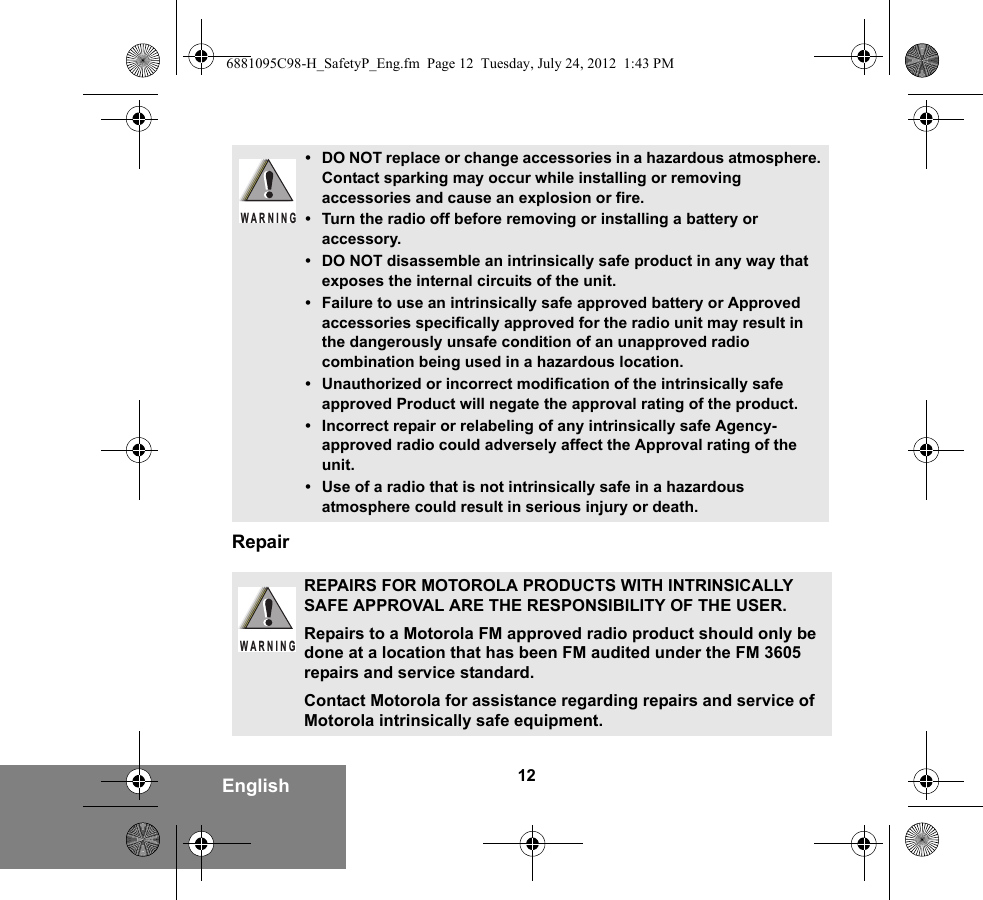 12EnglishRepair• DO NOT replace or change accessories in a hazardous atmosphere. Contact sparking may occur while installing or removing accessories and cause an explosion or fire.• Turn the radio off before removing or installing a battery or accessory.• DO NOT disassemble an intrinsically safe product in any way that exposes the internal circuits of the unit.• Failure to use an intrinsically safe approved battery or Approved accessories specifically approved for the radio unit may result in the dangerously unsafe condition of an unapproved radio combination being used in a hazardous location.• Unauthorized or incorrect modification of the intrinsically safe approved Product will negate the approval rating of the product.• Incorrect repair or relabeling of any intrinsically safe Agency-approved radio could adversely affect the Approval rating of the unit.• Use of a radio that is not intrinsically safe in a hazardous atmosphere could result in serious injury or death.REPAIRS FOR MOTOROLA PRODUCTS WITH INTRINSICALLY SAFE APPROVAL ARE THE RESPONSIBILITY OF THE USER.Repairs to a Motorola FM approved radio product should only be done at a location that has been FM audited under the FM 3605 repairs and service standard. Contact Motorola for assistance regarding repairs and service of Motorola intrinsically safe equipment. WARNINGW A R N I N G6881095C98-H_SafetyP_Eng.fm  Page 12  Tuesday, July 24, 2012  1:43 PM