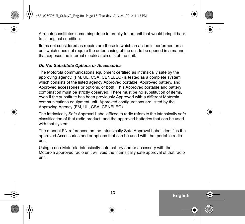 13 EnglishA repair constitutes something done internally to the unit that would bring it back to its original condition.Items not considered as repairs are those in which an action is performed on a unit which does not require the outer casing of the unit to be opened in a manner that exposes the internal electrical circuits of the unit. Do Not Substitute Options or AccessoriesThe Motorola communications equipment certified as intrinsically safe by the approving agency, (FM, UL, CSA, CENELEC) is tested as a complete system which consists of the listed agency Approved portable, Approved battery, and Approved accessories or options, or both. This Approved portable and battery combination must be strictly observed. There must be no substitution of items, even if the substitute has been previously Approved with a different Motorola communications equipment unit. Approved configurations are listed by the Approving Agency (FM, UL, CSA, CENELEC).   The Intrinsically Safe Approval Label affixed to radio refers to the intrinsically safe classification of that radio product, and the approved batteries that can be used with that system. The manual PN referenced on the Intrinsically Safe Approval Label identifies the approved Accessories and or options that can be used with that portable radio unit. Using a non-Motorola-intrinsically-safe battery and or accessory with the Motorola approved radio unit will void the intrinsically safe approval of that radio unit.6881095C98-H_SafetyP_Eng.fm  Page 13  Tuesday, July 24, 2012  1:43 PM