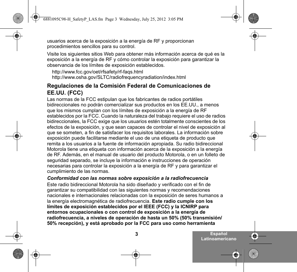 3Español Latinoamericanousuarios acerca de la exposición a la energía de RF y proporcionan procedimientos sencillos para su control.Visite los siguientes sitios Web para obtener más información acerca de qué es la exposición a la energía de RF y cómo controlar la exposición para garantizar la observancia de los límites de exposición establecidos.http://www.fcc.gov/oet/rfsafety/rf-faqs.html http://www.osha.gov/SLTC/radiofrequencyradiation/index.htmlRegulaciones de la Comisión Federal de Comunicaciones de EE.UU. (FCC)Las normas de la FCC estipulan que los fabricantes de radios portátiles bidireccionales no podrán comercializar sus productos en los EE.UU., a menos que los mismos cumplan con los límites de exposición a la energía de RF establecidos por la FCC. Cuando la naturaleza del trabajo requiere el uso de radios bidireccionales, la FCC exige que los usuarios estén totalmente conscientes de los efectos de la exposición, y que sean capaces de controlar el nivel de exposición al que se someten, a fin de satisfacer los requisitos laborales. La información sobre exposición puede facilitarse mediante el uso de una etiqueta de producto que remita a los usuarios a la fuente de información apropiada. Su radio bidireccional Motorola tiene una etiqueta con información acerca de la exposición a la energía de RF. Además, en el manual de usuario del producto Motorola, o en un folleto de seguridad separado, se incluye la información e instrucciones de operación necesarias para controlar la exposición a la energía de RF y para garantizar el cumplimiento de las normas. Conformidad con las normas sobre exposición a la radiofrecuenciaEste radio bidireccional Motorola ha sido diseñado y verificado con el fin de garantizar su compatibilidad con las siguientes normas y recomendaciones nacionales e internacionales relacionadas con la exposición de seres humanos a la energía electromagnética de radiofrecuencia. Este radio cumple con los límites de exposición establecidos por el IEEE (FCC) y la ICNIRP para entornos ocupacionales o con control de exposición a la energía de radiofrecuencia, a niveles de operación de hasta un 50% (50% transmisión/50% recepción), y está aprobado por la FCC para uso como herramienta 6881095C98-H_SafetyP_LAS.fm  Page 3  Wednesday, July 25, 2012  3:05 PM