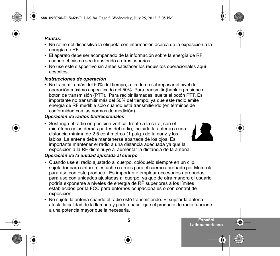 5Español LatinoamericanoPautas:• No retire del dispositivo la etiqueta con información acerca de la exposición a la energía de RF.• El aparato debe ser acompañado de la información sobre la energía de RF cuando el mismo sea transferido a otros usuarios.• No use este dispositivo sin antes satisfacer los requisitos operacionales aquí descritos.Instrucciones de operación• No transmita más del 50% del tiempo, a fin de no sobrepasar el nivel de operación máximo especificado del 50%. Para transmitir (hablar) presione el botón de transmisión (PTT).  Para recibir llamadas, suelte el botón PTT. Es importante no transmitir más del 50% del tiempo, ya que este radio emite energía de RF medible sólo cuando está transmitiendo (en términos de conformidad con las normas de medición).Operación de radios bidireccionales•Sostenga el radio en posición vertical frente a la cara, con el micrófono (y las demás partes del radio, incluida la antena) a una distancia mínima de 2,5 centímetros (1 pulg.) de la nariz y los labios. La antena debe mantenerse apartada de los ojos. Es importante mantener el radio a una distancia adecuada ya que la exposición a la RF disminuye al aumentar la distancia de la antena.Operación de la unidad ajustada al cuerpo•Cuando use el radio ajustado al cuerpo, colóquelo siempre en un clip, sujetador para cinturón, estuche o arnés para el cuerpo aprobado por Motorola para uso con este producto. Es importante emplear accesorios aprobados para uso con unidades ajustadas al cuerpo, ya que de otra manera el usuario podría exponerse a niveles de energía de RF superiores a los límites establecidos por la FCC para entornos ocupacionales o con control de exposición.   • No sujete la antena cuando el radio esté transmitiendo. El sujetar la antena afecta la calidad de la llamada y podría hacer que el producto de radio funcione a una potencia mayor que la necesaria.6881095C98-H_SafetyP_LAS.fm  Page 5  Wednesday, July 25, 2012  3:05 PM