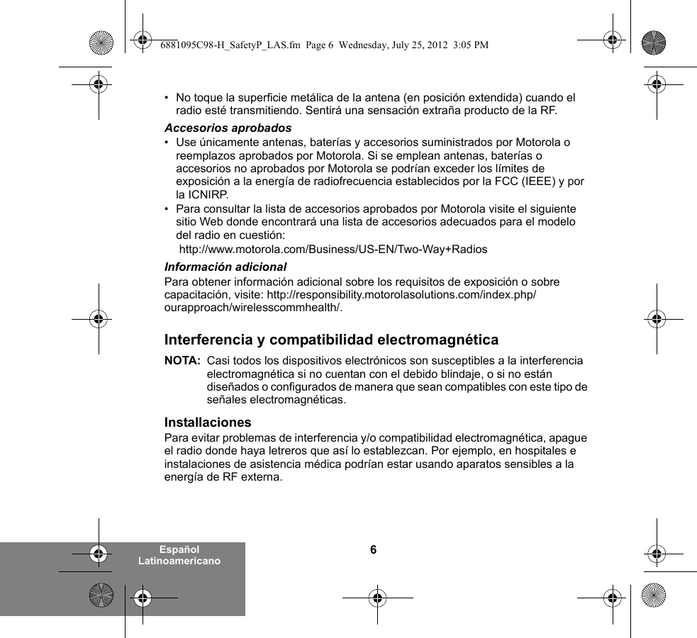 6Español Latinoamericano• No toque la superficie metálica de la antena (en posición extendida) cuando el radio esté transmitiendo. Sentirá una sensación extraña producto de la RF.Accesorios aprobados• Use únicamente antenas, baterías y accesorios suministrados por Motorola o reemplazos aprobados por Motorola. Si se emplean antenas, baterías o accesorios no aprobados por Motorola se podrían exceder los límites de exposición a la energía de radiofrecuencia establecidos por la FCC (IEEE) y por la ICNIRP.• Para consultar la lista de accesorios aprobados por Motorola visite el siguiente sitio Web donde encontrará una lista de accesorios adecuados para el modelo del radio en cuestión: http://www.motorola.com/Business/US-EN/Two-Way+Radios Información adicionalPara obtener información adicional sobre los requisitos de exposición o sobre capacitación, visite: http://responsibility.motorolasolutions.com/index.php/ourapproach/wirelesscommhealth/.Interferencia y compatibilidad electromagnéticaNOTA: Casi todos los dispositivos electrónicos son susceptibles a la interferencia electromagnética si no cuentan con el debido blindaje, o si no están diseñados o configurados de manera que sean compatibles con este tipo de señales electromagnéticas.InstallacionesPara evitar problemas de interferencia y/o compatibilidad electromagnética, apague el radio donde haya letreros que así lo establezcan. Por ejemplo, en hospitales e instalaciones de asistencia médica podrían estar usando aparatos sensibles a la energía de RF externa.6881095C98-H_SafetyP_LAS.fm  Page 6  Wednesday, July 25, 2012  3:05 PM