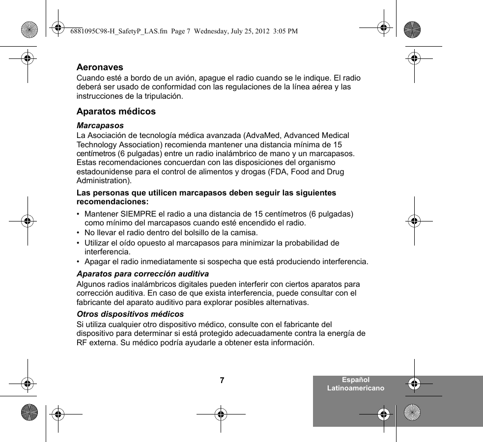 7Español LatinoamericanoAeronavesCuando esté a bordo de un avión, apague el radio cuando se le indique. El radio deberá ser usado de conformidad con las regulaciones de la línea aérea y las instrucciones de la tripulación.Aparatos médicosMarcapasosLa Asociación de tecnología médica avanzada (AdvaMed, Advanced Medical Technology Association) recomienda mantener una distancia mínima de 15 centímetros (6 pulgadas) entre un radio inalámbrico de mano y un marcapasos. Estas recomendaciones concuerdan con las disposiciones del organismo estadounidense para el control de alimentos y drogas (FDA, Food and Drug Administration).Las personas que utilicen marcapasos deben seguir las siguientes recomendaciones:• Mantener SIEMPRE el radio a una distancia de 15 centímetros (6 pulgadas) como mínimo del marcapasos cuando esté encendido el radio.• No llevar el radio dentro del bolsillo de la camisa.• Utilizar el oído opuesto al marcapasos para minimizar la probabilidad de interferencia.• Apagar el radio inmediatamente si sospecha que está produciendo interferencia.Aparatos para corrección auditivaAlgunos radios inalámbricos digitales pueden interferir con ciertos aparatos para corrección auditiva. En caso de que exista interferencia, puede consultar con el fabricante del aparato auditivo para explorar posibles alternativas.Otros dispositivos médicosSi utiliza cualquier otro dispositivo médico, consulte con el fabricante del dispositivo para determinar si está protegido adecuadamente contra la energía de RF externa. Su médico podría ayudarle a obtener esta información.6881095C98-H_SafetyP_LAS.fm  Page 7  Wednesday, July 25, 2012  3:05 PM