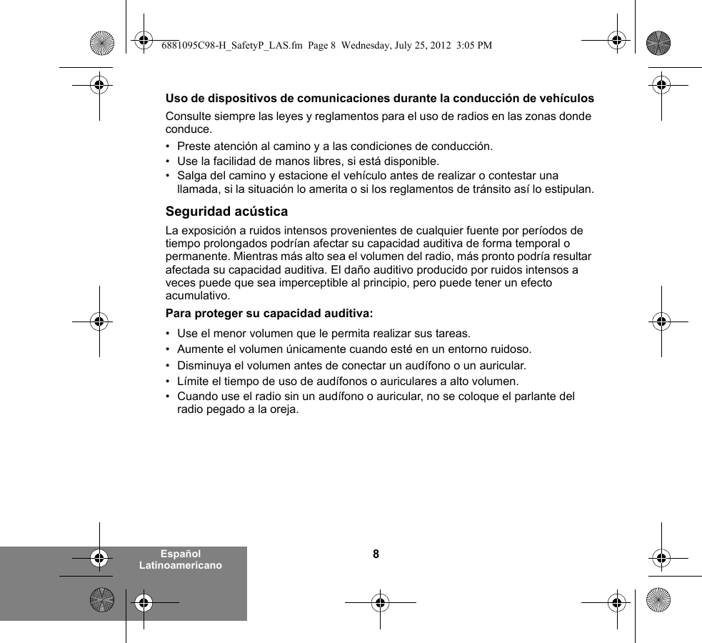 8Español LatinoamericanoUso de dispositivos de comunicaciones durante la conducción de vehículosConsulte siempre las leyes y reglamentos para el uso de radios en las zonas donde conduce.• Preste atención al camino y a las condiciones de conducción.• Use la facilidad de manos libres, si está disponible.• Salga del camino y estacione el vehículo antes de realizar o contestar una llamada, si la situación lo amerita o si los reglamentos de tránsito así lo estipulan.Seguridad acústicaLa exposición a ruidos intensos provenientes de cualquier fuente por períodos de tiempo prolongados podrían afectar su capacidad auditiva de forma temporal o permanente. Mientras más alto sea el volumen del radio, más pronto podría resultar afectada su capacidad auditiva. El daño auditivo producido por ruidos intensos a veces puede que sea imperceptible al principio, pero puede tener un efecto acumulativo.Para proteger su capacidad auditiva:• Use el menor volumen que le permita realizar sus tareas.• Aumente el volumen únicamente cuando esté en un entorno ruidoso.• Disminuya el volumen antes de conectar un audífono o un auricular.• Límite el tiempo de uso de audífonos o auriculares a alto volumen.• Cuando use el radio sin un audífono o auricular, no se coloque el parlante del radio pegado a la oreja. 6881095C98-H_SafetyP_LAS.fm  Page 8  Wednesday, July 25, 2012  3:05 PM