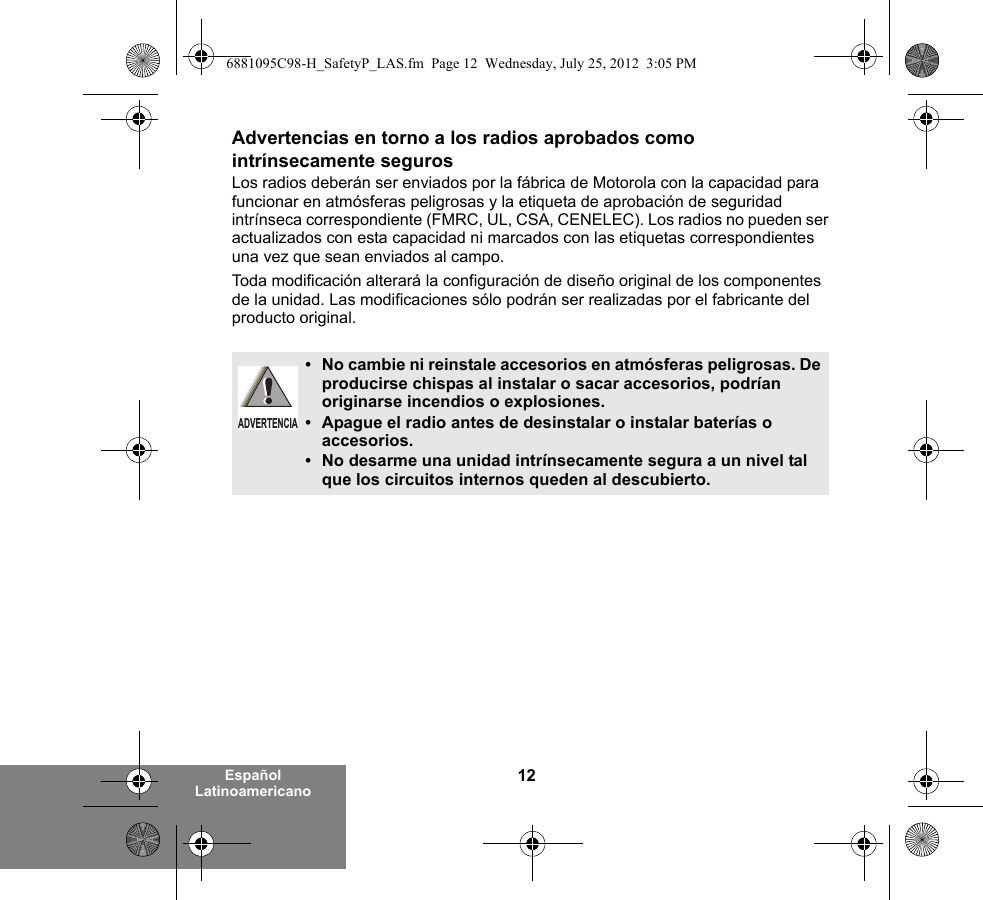 12Español LatinoamericanoAdvertencias en torno a los radios aprobados como intrínsecamente segurosLos radios deberán ser enviados por la fábrica de Motorola con la capacidad para funcionar en atmósferas peligrosas y la etiqueta de aprobación de seguridad intrínseca correspondiente (FMRC, UL, CSA, CENELEC). Los radios no pueden ser actualizados con esta capacidad ni marcados con las etiquetas correspondientes una vez que sean enviados al campo.Toda modificación alterará la configuración de diseño original de los componentes de la unidad. Las modificaciones sólo podrán ser realizadas por el fabricante del producto original.•No cambie ni reinstale accesorios en atmósferas peligrosas. De producirse chispas al instalar o sacar accesorios, podrían originarse incendios o explosiones.•Apague el radio antes de desinstalar o instalar baterías o accesorios.•No desarme una unidad intrínsecamente segura a un nivel tal que los circuitos internos queden al descubierto.ADVERTENCIA6881095C98-H_SafetyP_LAS.fm  Page 12  Wednesday, July 25, 2012  3:05 PM