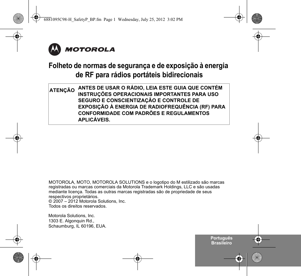 Português BrasileiroFolheto de normas de segurança e de exposição à energia de RF para rádios portáteis bidirecionaisANTES DE USAR O RÁDIO, LEIA ESTE GUIA QUE CONTÉM INSTRUÇÕES OPERACIONAIS IMPORTANTES PARA USO SEGURO E CONSCIENTIZAÇÃO E CONTROLE DE EXPOSIÇÃO À ENERGIA DE RADIOFREQUÊNCIA (RF) PARA CONFORMIDADE COM PADRÕES E REGULAMENTOS APLICÁVEIS.ATENÇÃOMotorola Solutions, Inc.1303 E. Algonquin Rd.,Schaumburg, IL 60196, EUA. MOTOROLA, MOTO, MOTOROLA SOLUTIONS e o logotipo do M estilizado são marcas registradas ou marcas comerciais da Motorola Trademark Holdings, LLC e são usadas mediante licença. Todas as outras marcas registradas são de propriedade de seus respectivos proprietários. © 2007 – 2012 Motorola Solutions, Inc. Todos os direitos reservados.6881095C98-H_SafetyP_BP.fm  Page 1  Wednesday, July 25, 2012  3:02 PM