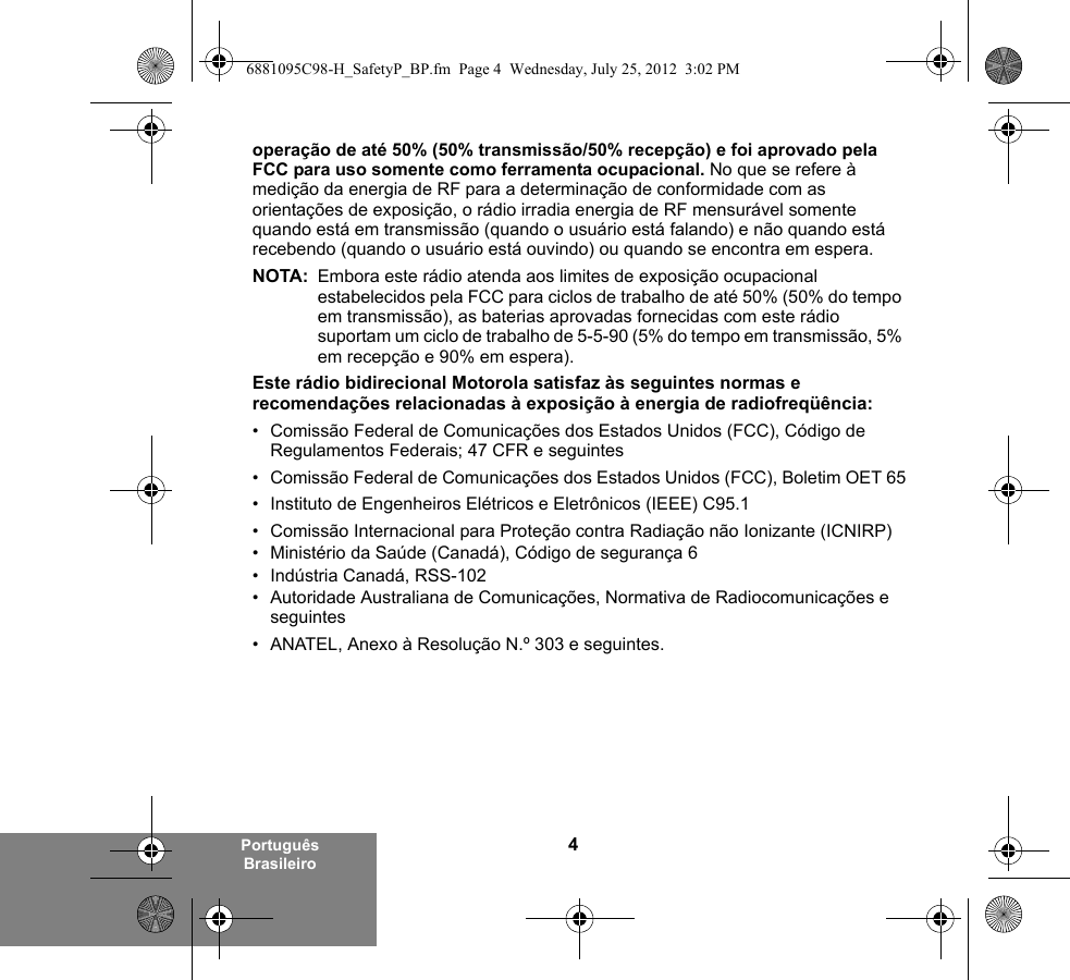 4Português Brasileirooperação de até 50% (50% transmissão/50% recepção) e foi aprovado pela FCC para uso somente como ferramenta ocupacional. No que se refere à medição da energia de RF para a determinação de conformidade com as orientações de exposição, o rádio irradia energia de RF mensurável somente quando está em transmissão (quando o usuário está falando) e não quando está recebendo (quando o usuário está ouvindo) ou quando se encontra em espera.NOTA: Embora este rádio atenda aos limites de exposição ocupacional estabelecidos pela FCC para ciclos de trabalho de até 50% (50% do tempo em transmissão), as baterias aprovadas fornecidas com este rádio suportam um ciclo de trabalho de 5-5-90 (5% do tempo em transmissão, 5% em recepção e 90% em espera).Este rádio bidirecional Motorola satisfaz às seguintes normas e recomendações relacionadas à exposição à energia de radiofreqüência:• Comissão Federal de Comunicações dos Estados Unidos (FCC), Código de Regulamentos Federais; 47 CFR e seguintes • Comissão Federal de Comunicações dos Estados Unidos (FCC), Boletim OET 65• Instituto de Engenheiros Elétricos e Eletrônicos (IEEE) C95.1• Comissão Internacional para Proteção contra Radiação não Ionizante (ICNIRP) • Ministério da Saúde (Canadá), Código de segurança 6• Indústria Canadá, RSS-102• Autoridade Australiana de Comunicações, Normativa de Radiocomunicações e seguintes• ANATEL, Anexo à Resolução N.º 303 e seguintes.6881095C98-H_SafetyP_BP.fm  Page 4  Wednesday, July 25, 2012  3:02 PM