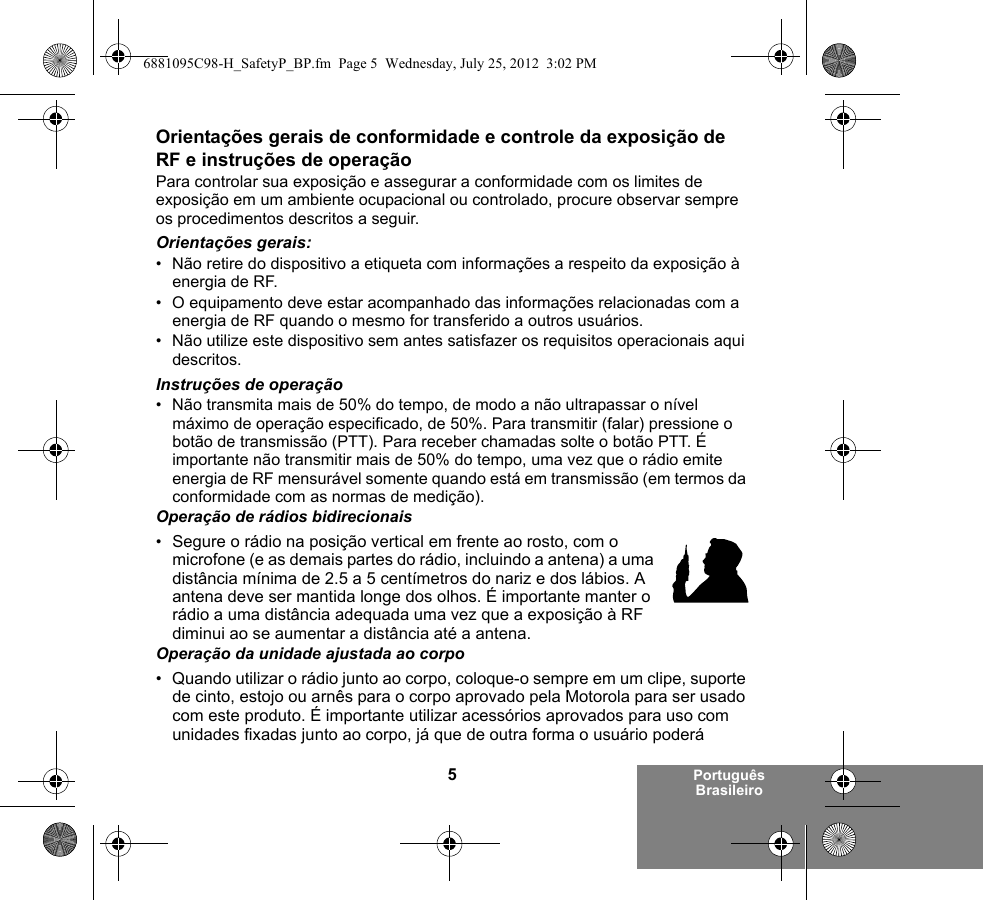 5Português BrasileiroOrientações gerais de conformidade e controle da exposição de RF e instruções de operaçãoPara controlar sua exposição e assegurar a conformidade com os limites de exposição em um ambiente ocupacional ou controlado, procure observar sempre os procedimentos descritos a seguir.Orientações gerais:• Não retire do dispositivo a etiqueta com informações a respeito da exposição à energia de RF.• O equipamento deve estar acompanhado das informações relacionadas com a energia de RF quando o mesmo for transferido a outros usuários.• Não utilize este dispositivo sem antes satisfazer os requisitos operacionais aqui descritos.Instruções de operação• Não transmita mais de 50% do tempo, de modo a não ultrapassar o nível máximo de operação especificado, de 50%. Para transmitir (falar) pressione o botão de transmissão (PTT). Para receber chamadas solte o botão PTT. É importante não transmitir mais de 50% do tempo, uma vez que o rádio emite energia de RF mensurável somente quando está em transmissão (em termos da conformidade com as normas de medição).Operação de rádios bidirecionais•Segure o rádio na posição vertical em frente ao rosto, com o microfone (e as demais partes do rádio, incluindo a antena) a uma distância mínima de 2.5 a 5 centímetros do nariz e dos lábios. A antena deve ser mantida longe dos olhos. É importante manter o rádio a uma distância adequada uma vez que a exposição à RF diminui ao se aumentar a distância até a antena.Operação da unidade ajustada ao corpo• Quando utilizar o rádio junto ao corpo, coloque-o sempre em um clipe, suporte de cinto, estojo ou arnês para o corpo aprovado pela Motorola para ser usado com este produto. É importante utilizar acessórios aprovados para uso com unidades fixadas junto ao corpo, já que de outra forma o usuário poderá 6881095C98-H_SafetyP_BP.fm  Page 5  Wednesday, July 25, 2012  3:02 PM