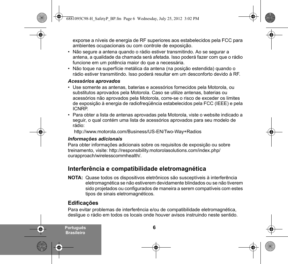 6Português Brasileiroexporse a níveis de energia de RF superiores aos estabelecidos pela FCC para ambientes ocupacionais ou com controle de exposição. • Não segure a antena quando o rádio estiver transmitindo. Ao se segurar a antena, a qualidade da chamada será afetada. Isso poderá fazer com que o rádio funcione em um potência maior do que a necessária.• Não toque na superfície metálica da antena (na posição estendida) quando o rádio estiver transmitindo. Isso poderá resultar em um desconforto devido à RF. Acessórios aprovados• Use somente as antenas, baterias e acessórios fornecidos pela Motorola, ou substitutos aprovados pela Motorola. Caso se utilize antenas, baterias ou acessórios não aprovados pela Motorola, corre-se o risco de exceder os limites de exposição à energia de radiofreqüência estabelecidos pela FCC (IEEE) e pela ICNRP.• Para obter a lista de antenas aprovadas pela Motorola, viste o website indicado a seguir, o qual contém uma lista de acessórios aprovados para seu modelo de rádio: http://www.motorola.com/Business/US-EN/Two-Way+Radios Informações adicionaisPara obter informações adicionais sobre os requisitos de exposição ou sobre treinamento, visite: http://responsibility.motorolasolutions.com/index.php/ourapproach/wirelesscommhealth/.Interferência e compatibilidade eletromagnéticaNOTA: Quase todos os dispositivos eletrônicos são susceptíveis à interferência eletromagnética se não estiverem devidamente blindados ou se não tiverem sido projetados ou configurados de maneira a serem compatíveis com estes tipos de sinais eletromagnéticos.EdificaçõesPara evitar problemas de interferência e/ou de compatibilidade eletromagnética, desligue o rádio em todos os locais onde houver avisos instruindo neste sentido. 6881095C98-H_SafetyP_BP.fm  Page 6  Wednesday, July 25, 2012  3:02 PM