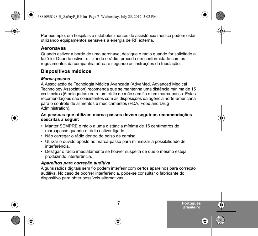 7Português BrasileiroPor exemplo, em hospitais e estabelecimentos de assistência médica podem estar utilizando equipamentos sensíveis à energia de RF externa.AeronavesQuando estiver a bordo de uma aeronave, desligue o rádio quando for solicitado a fazê-lo. Quando estiver utilizando o rádio, proceda em conformidade com os regulamentos da companhia aérea e segundo as instruções da tripulação.Dispositivos médicosMarca-passosA Associação de Tecnologia Médica Avançada (AdvaMed, Advanced Medical Technology Association) recomenda que se mantenha uma distância mínima de 15 centímetros (6 polegadas) entre um rádio de mão sem fio e um marca-passo. Estas recomendações são consistentes com as disposições da agência norte-americana para o controle de alimentos e medicamentos (FDA, Food and Drug Administration).As pessoas que utilizam marca-passos devem seguir as recomendações descritas a seguir:• Manter SEMPRE o rádio a uma distância mínima de 15 centímetros do marcapasso quando o rádio estiver ligado.• Não carregar o rádio dentro do bolso da camisa.• Utilizar o ouvido oposto ao marca-passo para minimizar a possibilidade de interferência.• Desligar o rádio imediatamente se houver suspeita de que o mesmo esteja produzindo interferência.Aparelhos para correção auditivaAlguns rádios digitais sem fio podem interferir com certos aparelhos para correção auditiva. No caso de ocorrer interferência, pode-se consultar o fabricante do dispositivo para obter possíveis alternativas.6881095C98-H_SafetyP_BP.fm  Page 7  Wednesday, July 25, 2012  3:02 PM