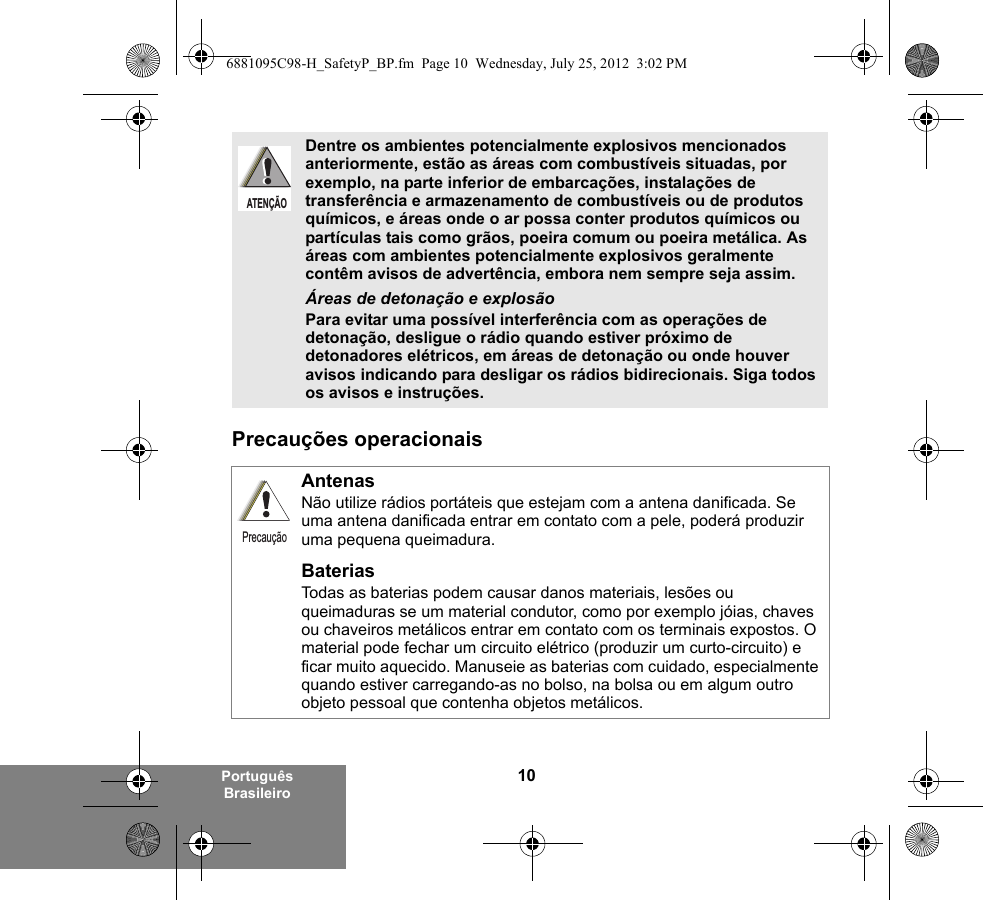 10Português BrasileiroPrecauções operacionaisDentre os ambientes potencialmente explosivos mencionados anteriormente, estão as áreas com combustíveis situadas, por exemplo, na parte inferior de embarcações, instalações de transferência e armazenamento de combustíveis ou de produtos químicos, e áreas onde o ar possa conter produtos químicos ou partículas tais como grãos, poeira comum ou poeira metálica. As áreas com ambientes potencialmente explosivos geralmente contêm avisos de advertência, embora nem sempre seja assim.Áreas de detonação e explosãoPara evitar uma possível interferência com as operações de detonação, desligue o rádio quando estiver próximo de detonadores elétricos, em áreas de detonação ou onde houver avisos indicando para desligar os rádios bidirecionais. Siga todos os avisos e instruções. AntenasNão utilize rádios portáteis que estejam com a antena danificada. Se uma antena danificada entrar em contato com a pele, poderá produzir uma pequena queimadura.BateriasTodas as baterias podem causar danos materiais, lesões ou queimaduras se um material condutor, como por exemplo jóias, chaves ou chaveiros metálicos entrar em contato com os terminais expostos. O material pode fechar um circuito elétrico (produzir um curto-circuito) e ficar muito aquecido. Manuseie as baterias com cuidado, especialmente quando estiver carregando-as no bolso, na bolsa ou em algum outro objeto pessoal que contenha objetos metálicos.ATENÇÃOPrecaução6881095C98-H_SafetyP_BP.fm  Page 10  Wednesday, July 25, 2012  3:02 PM