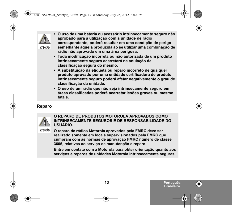 13 Português BrasileiroReparo• O uso de uma bateria ou acessório intrinsecamente seguro não aprobado para a utilização com a unidade de rádio correspondente, poderá resultar em uma condição de perigo semelhante àquela produzida ao se utilizar uma combinação de rádio não aprovado em uma área perigosa.• Toda modificação incorreta ou não autorizada de um produto intrinsecamente seguro acarretará na anulação da classificação segura do mesmo.• A substituição da etiqueta ou reparo incorreto de qualquer produto aprovado por uma entidade certificadora de produto intrinsecamente seguro poderá afetar negativamente o grau de classificação da unidade.• O uso de um rádio que não seja intrinsecamente seguro em áreas classificadas poderá acarretar lesões graves ou mesmo fatais.O REPARO DE PRODUTOS MOTOROLA APROVADOS COMO INTRINSECAMENTE SEGUROS É DE RESPONSABILIDADE DO USUÁRIO.O reparo de rádios Motorola aprovados pela FMRC deve ser realizado somente em locais supervisionados pela FMRC que cumpram com as normas de aprovação FMRC número de classe 3605, relativas ao serviço de manutenção e reparo. Entre em contato com a Motorola para obter orientação quanto aos serviços e reparos de unidades Motorola intrinsecamente seguras. ATENÇÃOATENÇÃO6881095C98-H_SafetyP_BP.fm  Page 13  Wednesday, July 25, 2012  3:02 PM