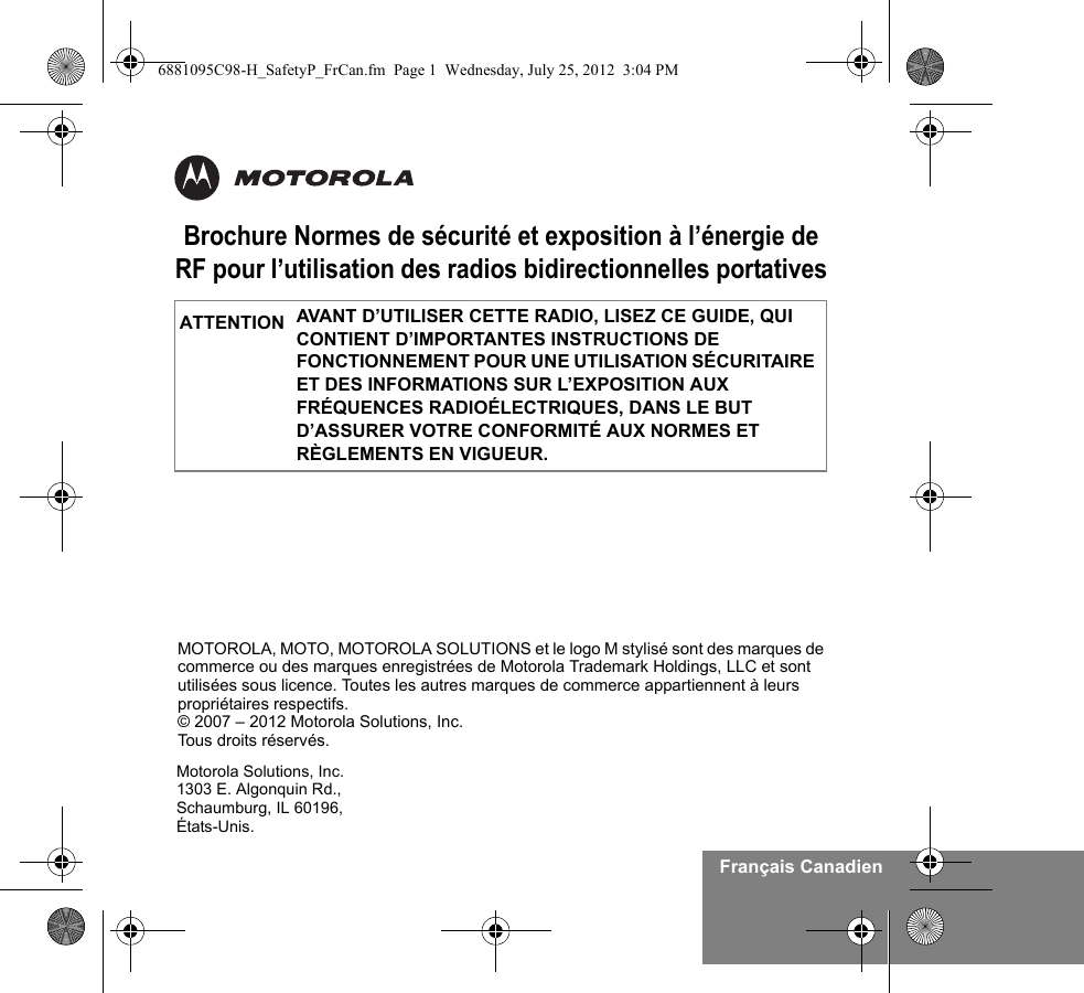 Français CanadienBrochure Normes de sécurité et exposition à l’énergie de RF pour l’utilisation des radios bidirectionnelles portativesAVANT D’UTILISER CETTE RADIO, LISEZ CE GUIDE, QUI CONTIENT D’IMPORTANTES INSTRUCTIONS DE FONCTIONNEMENT POUR UNE UTILISATION SÉCURITAIRE ET DES INFORMATIONS SUR L’EXPOSITION AUX FRÉQUENCES RADIOÉLECTRIQUES, DANS LE BUT D’ASSURER VOTRE CONFORMITÉ AUX NORMES ET RÈGLEMENTS EN VIGUEUR.ATTENTIONMotorola Solutions, Inc.1303 E. Algonquin Rd.,Schaumburg, IL 60196, États-Unis. MOTOROLA, MOTO, MOTOROLA SOLUTIONS et le logo M stylisé sont des marques de commerce ou des marques enregistrées de Motorola Trademark Holdings, LLC et sont utilisées sous licence. Toutes les autres marques de commerce appartiennent à leurs propriétaires respectifs. © 2007 – 2012 Motorola Solutions, Inc. Tous droits réservés.6881095C98-H_SafetyP_FrCan.fm  Page 1  Wednesday, July 25, 2012  3:04 PM