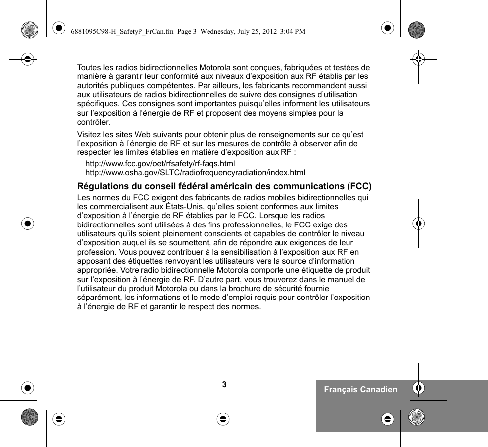 3Français CanadienToutes les radios bidirectionnelles Motorola sont conçues, fabriquées et testées de manière à garantir leur conformité aux niveaux d’exposition aux RF établis par les autorités publiques compétentes. Par ailleurs, les fabricants recommandent aussi aux utilisateurs de radios bidirectionnelles de suivre des consignes d’utilisation spécifiques. Ces consignes sont importantes puisqu’elles informent les utilisateurs sur l’exposition à l’énergie de RF et proposent des moyens simples pour la contrôler.Visitez les sites Web suivants pour obtenir plus de renseignements sur ce qu’est l’exposition à l’énergie de RF et sur les mesures de contrôle à observer afin de respecter les limites établies en matière d’exposition aux RF :http://www.fcc.gov/oet/rfsafety/rf-faqs.html http://www.osha.gov/SLTC/radiofrequencyradiation/index.htmlRégulations du conseil fédéral américain des communications (FCC)Les normes du FCC exigent des fabricants de radios mobiles bidirectionnelles qui les commercialisent aux États-Unis, qu’elles soient conformes aux limites d’exposition à l’énergie de RF établies par le FCC. Lorsque les radios bidirectionnelles sont utilisées à des fins professionnelles, le FCC exige des utilisateurs qu’ils soient pleinement conscients et capables de contrôler le niveau d’exposition auquel ils se soumettent, afin de répondre aux exigences de leur profession. Vous pouvez contribuer à la sensibilisation à l’exposition aux RF en apposant des étiquettes renvoyant les utilisateurs vers la source d’information appropriée. Votre radio bidirectionnelle Motorola comporte une étiquette de produit sur l’exposition à l’énergie de RF. D’autre part, vous trouverez dans le manuel de l’utilisateur du produit Motorola ou dans la brochure de sécurité fournie séparément, les informations et le mode d’emploi requis pour contrôler l’exposition à l’énergie de RF et garantir le respect des normes. 6881095C98-H_SafetyP_FrCan.fm  Page 3  Wednesday, July 25, 2012  3:04 PM