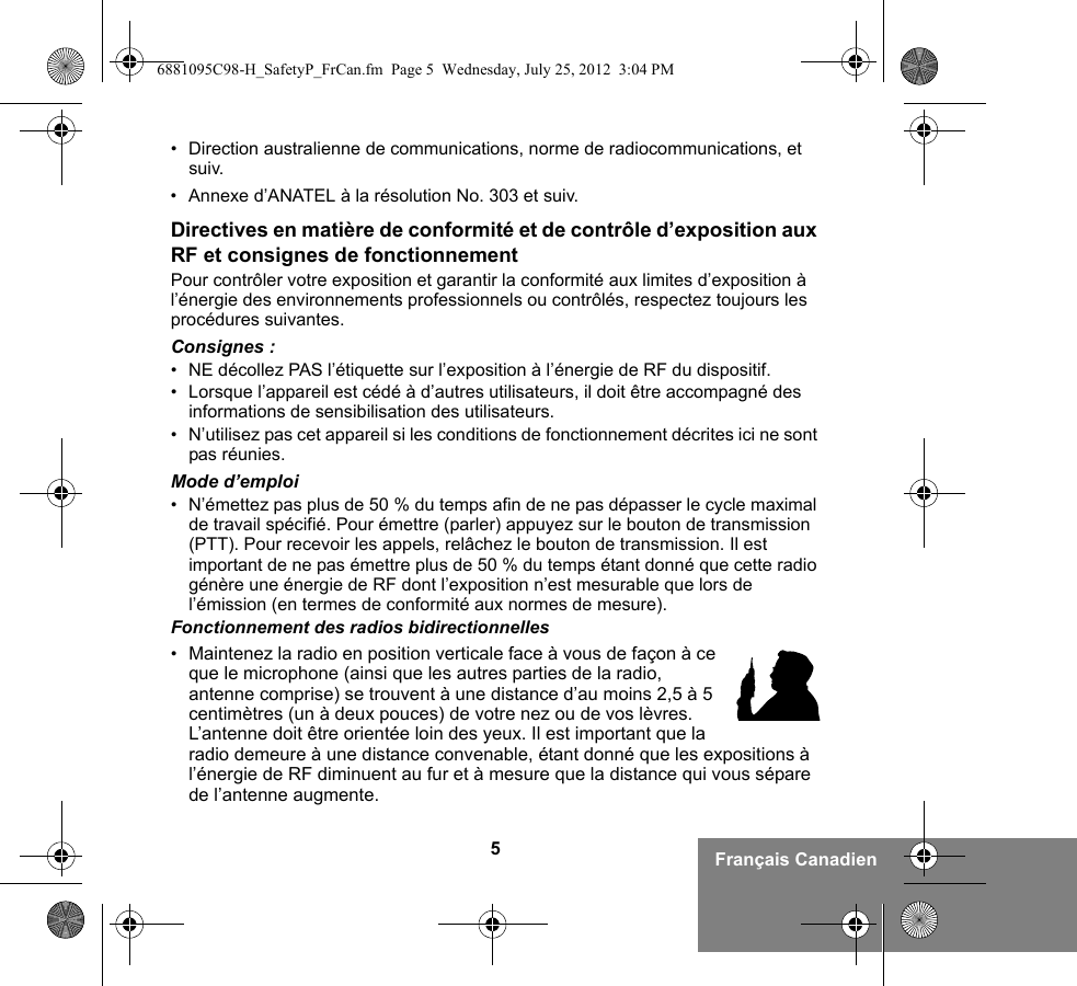 5Français Canadien• Direction australienne de communications, norme de radiocommunications, et suiv.• Annexe d’ANATEL à la résolution No. 303 et suiv.Directives en matière de conformité et de contrôle d’exposition aux RF et consignes de fonctionnementPour contrôler votre exposition et garantir la conformité aux limites d’exposition à l’énergie des environnements professionnels ou contrôlés, respectez toujours les procédures suivantes.Consignes :• NE décollez PAS l’étiquette sur l’exposition à l’énergie de RF du dispositif.• Lorsque l’appareil est cédé à d’autres utilisateurs, il doit être accompagné des informations de sensibilisation des utilisateurs.• N’utilisez pas cet appareil si les conditions de fonctionnement décrites ici ne sont pas réunies.Mode d’emploi• N’émettez pas plus de 50 % du temps afin de ne pas dépasser le cycle maximal de travail spécifié. Pour émettre (parler) appuyez sur le bouton de transmission (PTT). Pour recevoir les appels, relâchez le bouton de transmission. Il est important de ne pas émettre plus de 50 % du temps étant donné que cette radio génère une énergie de RF dont l’exposition n’est mesurable que lors de l’émission (en termes de conformité aux normes de mesure).Fonctionnement des radios bidirectionnelles•Maintenez la radio en position verticale face à vous de façon à ce que le microphone (ainsi que les autres parties de la radio, antenne comprise) se trouvent à une distance d’au moins 2,5 à 5 centimètres (un à deux pouces) de votre nez ou de vos lèvres. L’antenne doit être orientée loin des yeux. Il est important que la radio demeure à une distance convenable, étant donné que les expositions à l’énergie de RF diminuent au fur et à mesure que la distance qui vous sépare de l’antenne augmente.6881095C98-H_SafetyP_FrCan.fm  Page 5  Wednesday, July 25, 2012  3:04 PM