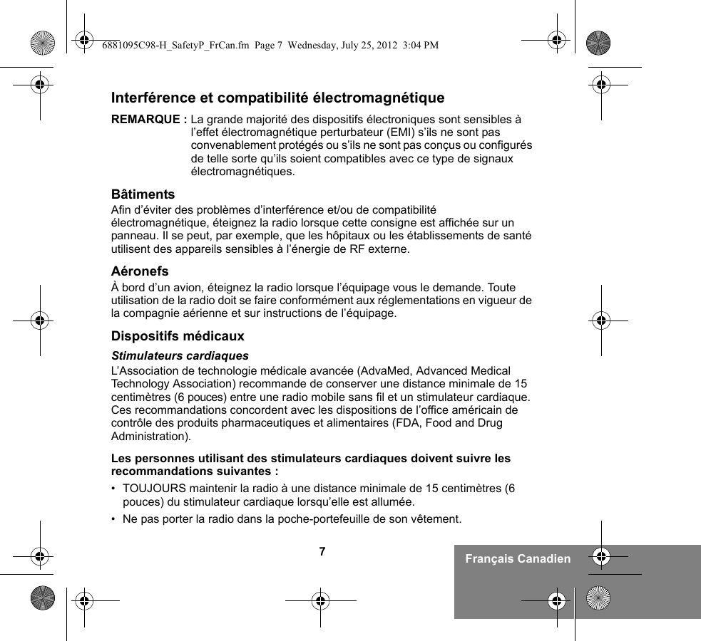 7Français CanadienInterférence et compatibilité électromagnétiqueREMARQUE : La grande majorité des dispositifs électroniques sont sensibles à l’effet électromagnétique perturbateur (EMI) s’ils ne sont pas convenablement protégés ou s’ils ne sont pas conçus ou configurés de telle sorte qu’ils soient compatibles avec ce type de signaux électromagnétiques.BâtimentsAfin d’éviter des problèmes d’interférence et/ou de compatibilité électromagnétique, éteignez la radio lorsque cette consigne est affichée sur un panneau. Il se peut, par exemple, que les hôpitaux ou les établissements de santé utilisent des appareils sensibles à l’énergie de RF externe.AéronefsÀ bord d’un avion, éteignez la radio lorsque l’équipage vous le demande. Toute utilisation de la radio doit se faire conformément aux réglementations en vigueur de la compagnie aérienne et sur instructions de l’équipage.Dispositifs médicauxStimulateurs cardiaquesL’Association de technologie médicale avancée (AdvaMed, Advanced Medical Technology Association) recommande de conserver une distance minimale de 15 centimètres (6 pouces) entre une radio mobile sans fil et un stimulateur cardiaque. Ces recommandations concordent avec les dispositions de l’office américain de contrôle des produits pharmaceutiques et alimentaires (FDA, Food and Drug Administration).Les personnes utilisant des stimulateurs cardiaques doivent suivre les recommandations suivantes :• TOUJOURS maintenir la radio à une distance minimale de 15 centimètres (6 pouces) du stimulateur cardiaque lorsqu’elle est allumée.• Ne pas porter la radio dans la poche-portefeuille de son vêtement.6881095C98-H_SafetyP_FrCan.fm  Page 7  Wednesday, July 25, 2012  3:04 PM