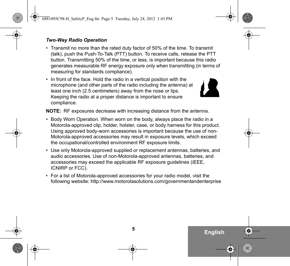 5EnglishTwo-Way Radio Operation• Transmit no more than the rated duty factor of 50% of the time. To transmit (talk), push the Push-To-Talk (PTT) button. To receive calls, release the PTT button. Transmitting 50% of the time, or less, is important because this radio generates measurable RF energy exposure only when transmitting (in terms of measuring for standards compliance).• In front of the face. Hold the radio in a vertical position with the microphone (and other parts of the radio including the antenna) at least one inch (2.5 centimeters) away from the nose or lips. Keeping the radio at a proper distance is important to ensure compliance. NOTE: RF exposures decrease with increasing distance from the antenna.• Body Worn Operation. When worn on the body, always place the radio in a Motorola-approved clip, holder, holster, case, or body harness for this product. Using approved body-worn accessories is important because the use of non-Motorola-approved accessories may result in exposure levels, which exceed the occupational/controlled environment RF exposure limits. • Use only Motorola-approved supplied or replacement antennas, batteries, and audio accessories. Use of non-Motorola-approved antennas, batteries, and accessories may exceed the applicable RF exposure guidelines (iEEE, ICNIRP or FCC).• For a list of Motorola-approved accessories for your radio model, visit the following website: http://www.motorolasolutions.com/governmentandenterprise6881095C98-H_SafetyP_Eng.fm  Page 5  Tuesday, July 24, 2012  1:43 PM