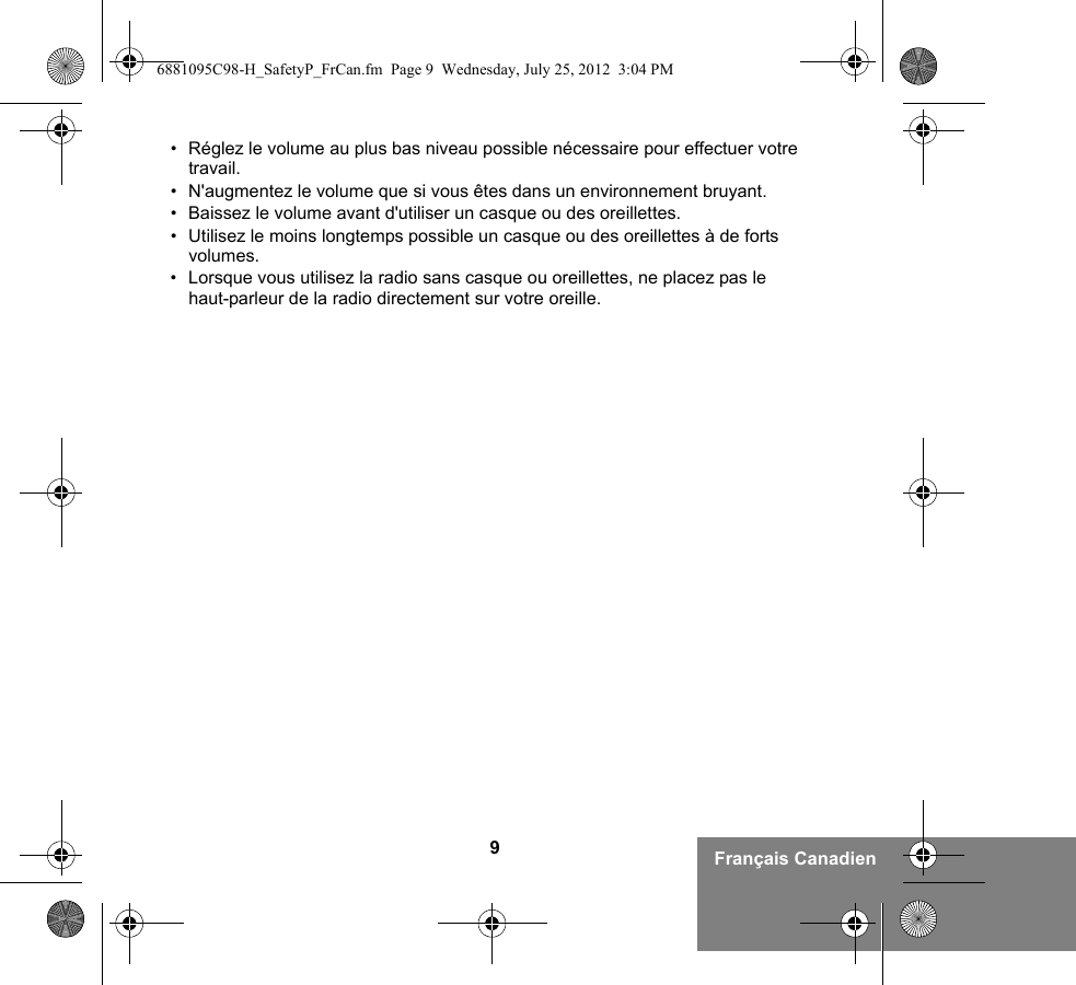 9Français Canadien• Réglez le volume au plus bas niveau possible nécessaire pour effectuer votre travail.• N&apos;augmentez le volume que si vous êtes dans un environnement bruyant.• Baissez le volume avant d&apos;utiliser un casque ou des oreillettes.• Utilisez le moins longtemps possible un casque ou des oreillettes à de forts volumes.• Lorsque vous utilisez la radio sans casque ou oreillettes, ne placez pas le haut-parleur de la radio directement sur votre oreille.6881095C98-H_SafetyP_FrCan.fm  Page 9  Wednesday, July 25, 2012  3:04 PM