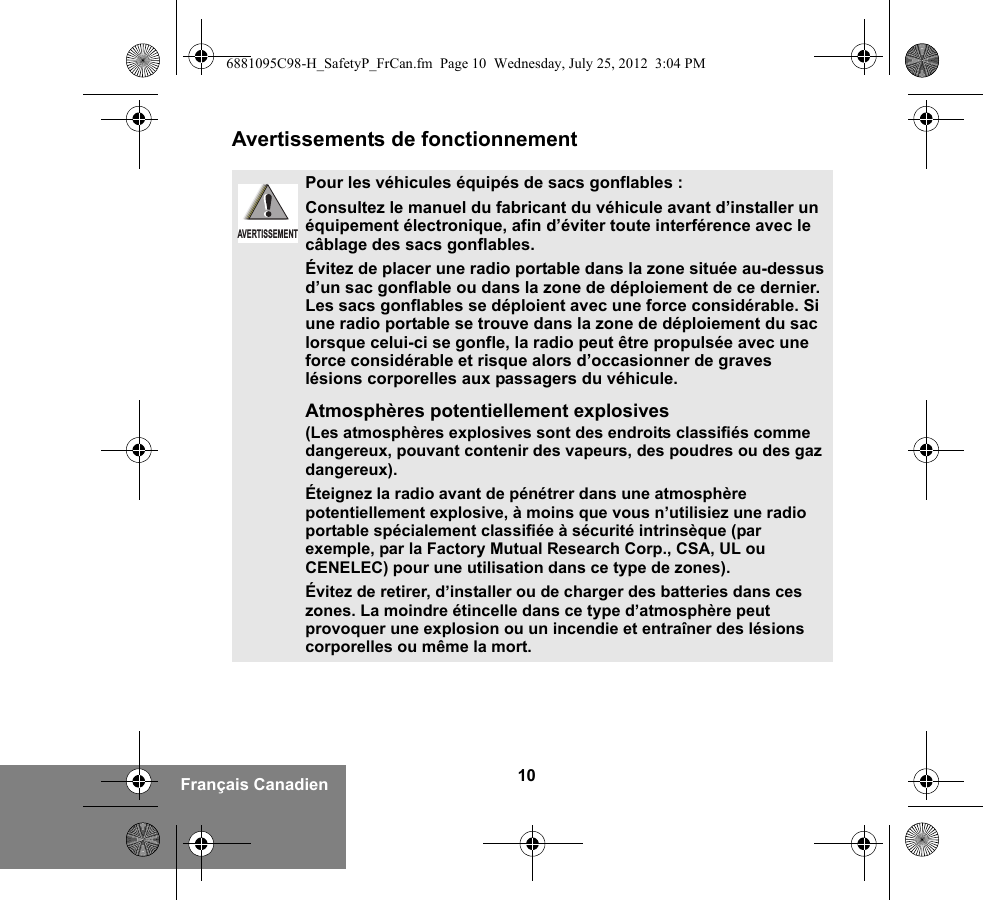 10Français CanadienAvertissements de fonctionnementPour les véhicules équipés de sacs gonflables :Consultez le manuel du fabricant du véhicule avant d’installer un équipement électronique, afin d’éviter toute interférence avec le câblage des sacs gonflables.Évitez de placer une radio portable dans la zone située au-dessus d’un sac gonflable ou dans la zone de déploiement de ce dernier. Les sacs gonflables se déploient avec une force considérable. Si une radio portable se trouve dans la zone de déploiement du sac lorsque celui-ci se gonfle, la radio peut être propulsée avec une force considérable et risque alors d’occasionner de graves lésions corporelles aux passagers du véhicule.Atmosphères potentiellement explosives (Les atmosphères explosives sont des endroits classifiés comme dangereux, pouvant contenir des vapeurs, des poudres ou des gaz dangereux). Éteignez la radio avant de pénétrer dans une atmosphère potentiellement explosive, à moins que vous n’utilisiez une radio portable spécialement classifiée à sécurité intrinsèque (par exemple, par la Factory Mutual Research Corp., CSA, UL ou CENELEC) pour une utilisation dans ce type de zones). Évitez de retirer, d’installer ou de charger des batteries dans ces zones. La moindre étincelle dans ce type d’atmosphère peut provoquer une explosion ou un incendie et entraîner des lésions corporelles ou même la mort.AVERTISSEMENT6881095C98-H_SafetyP_FrCan.fm  Page 10  Wednesday, July 25, 2012  3:04 PM