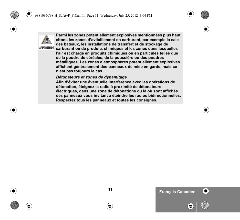 11 Français CanadienParmi les zones potentiellement explosives mentionnées plus haut, citons les zones d’avitaillement en carburant, par exemple la cale des bateaux, les installations de transfert et de stockage de carburant ou de produits chimiques et les zones dans lesquelles l’air est chargé en produits chimiques ou en particules telles que de la poudre de céréales, de la poussière ou des poudres métalliques. Les zones à atmosphères potentiellement explosives affichent généralement des panneaux de mise en garde, mais ce n’est pas toujours le cas.Détonateurs et zones de dynamitageAfin d’éviter une éventuelle interférence avec les opérations de détonation, éteignez la radio à proximité de détonateurs électriques, dans une zone de détonations ou là où sont affichés des panneaux vous invitant à éteindre les radios bidirectionnelles. Respectez tous les panneaux et toutes les consignes. AVERTISSEMENT6881095C98-H_SafetyP_FrCan.fm  Page 11  Wednesday, July 25, 2012  3:04 PM