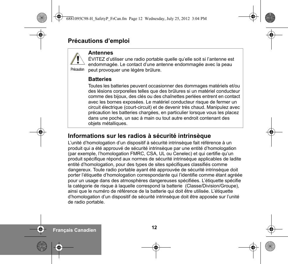 12Français CanadienPrécautions d’emploiInformations sur les radios à sécurité intrinsèqueL’unité d’homologation d’un dispositif à sécurité intrinsèque fait référence à un produit qui a été approuvé de sécurité intrinsèque par une entité d’homologation (par exemple, l’homologation FMRC, CSA, UL ou Cenelec) et qui certifie qu’un produit spécifique répond aux normes de sécurité intrinsèque applicables de ladite entité d’homologation, pour des types de sites spécifiques classifiés comme dangereux. Toute radio portable ayant été approuvée de sécurité intrinsèque doit porter l’étiquette d’homologation correspondante qui l’identifie comme étant agréée pour un usage dans des atmosphères dangereuses spécifiées. L’étiquette spécifie la catégorie de risque à laquelle correspond la batterie  (Classe/Division/Groupe), ainsi que le numéro de référence de la batterie qui doit être utilisée. L’étiquette d’homologation d’un dispositif de sécurité intrinsèque doit être apposée sur l’unité de radio portable.AntennesÉVITEZ d’utiliser une radio portable quelle qu’elle soit si l’antenne est endommagée. Le contact d’une antenne endommagée avec la peau peut provoquer une légère brûlure.BatteriesToutes les batteries peuvent occasionner des dommages matériels et/ou des lésions corporelles telles que des brûlures si un matériel conducteur comme des bijoux, des clés ou des chaînettes perlées entrent en contact avec les bornes exposées. Le matériel conducteur risque de fermer un circuit électrique (court-circuit) et de devenir très chaud. Manipulez avec précaution les batteries chargées, en particulier lorsque vous les placez dans une poche, un sac à main ou tout autre endroit contenant des objets métalliques.Précaution6881095C98-H_SafetyP_FrCan.fm  Page 12  Wednesday, July 25, 2012  3:04 PM