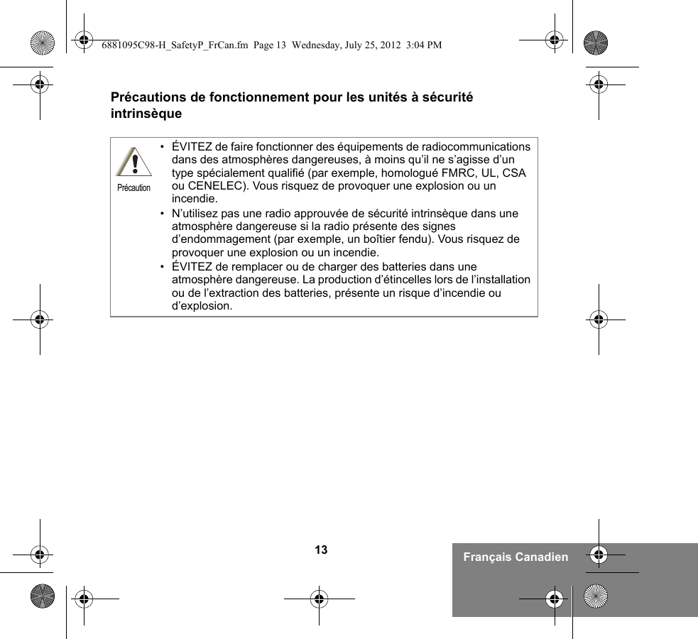 13 Français CanadienPrécautions de fonctionnement pour les unités à sécurité intrinsèque• ÉVITEZ de faire fonctionner des équipements de radiocommunications dans des atmosphères dangereuses, à moins qu’il ne s’agisse d’un type spécialement qualifié (par exemple, homologué FMRC, UL, CSA ou CENELEC). Vous risquez de provoquer une explosion ou un incendie.• N’utilisez pas une radio approuvée de sécurité intrinsèque dans une atmosphère dangereuse si la radio présente des signes d’endommagement (par exemple, un boîtier fendu). Vous risquez de provoquer une explosion ou un incendie.• ÉVITEZ de remplacer ou de charger des batteries dans une atmosphère dangereuse. La production d’étincelles lors de l’installation ou de l’extraction des batteries, présente un risque d’incendie ou d’explosion.Précaution6881095C98-H_SafetyP_FrCan.fm  Page 13  Wednesday, July 25, 2012  3:04 PM