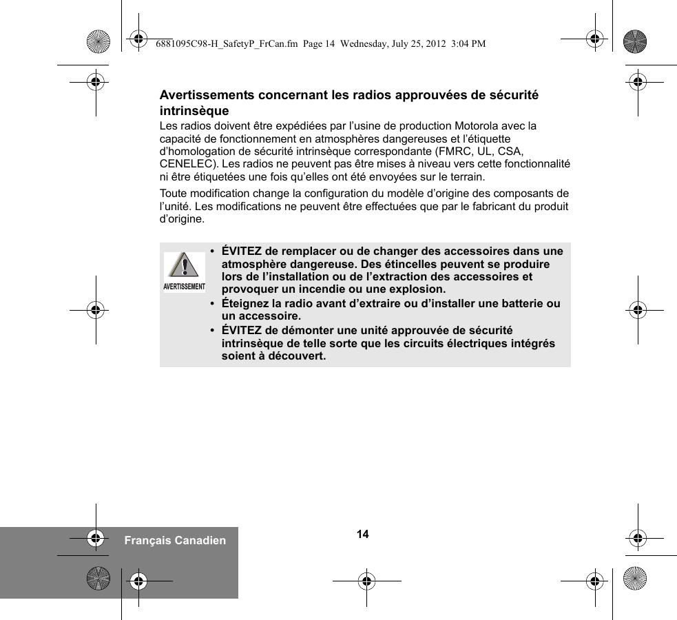 14Français CanadienAvertissements concernant les radios approuvées de sécurité intrinsèqueLes radios doivent être expédiées par l’usine de production Motorola avec la capacité de fonctionnement en atmosphères dangereuses et l’étiquette d’homologation de sécurité intrinsèque correspondante (FMRC, UL, CSA, CENELEC). Les radios ne peuvent pas être mises à niveau vers cette fonctionnalité ni être étiquetées une fois qu’elles ont été envoyées sur le terrain.Toute modification change la configuration du modèle d’origine des composants de l’unité. Les modifications ne peuvent être effectuées que par le fabricant du produit d’origine.•ÉVITEZ de remplacer ou de changer des accessoires dans une atmosphère dangereuse. Des étincelles peuvent se produire lors de l’installation ou de l’extraction des accessoires et provoquer un incendie ou une explosion.•Éteignez la radio avant d’extraire ou d’installer une batterie ou un accessoire.• ÉVITEZ de démonter une unité approuvée de sécurité intrinsèque de telle sorte que les circuits électriques intégrés soient à découvert.AVERTISSEMENT6881095C98-H_SafetyP_FrCan.fm  Page 14  Wednesday, July 25, 2012  3:04 PM