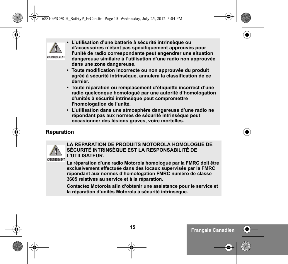 15 Français CanadienRéparation• L’utilisation d’une batterie à sécurité intrinsèque ou d’accessoires n’étant pas spécifiquement approuvés pour l’unité de radio correspondante peut engendrer une situation dangereuse similaire à l’utilisation d’une radio non approuvée dans une zone dangereuse.• Toute modification incorrecte ou non approuvée du produit agréé à sécurité intrinsèque, annulera la classification de ce dernier.• Toute réparation ou remplacement d’étiquette incorrect d’une radio quelconque homologué par une autorité d’homologation d’unités à sécurité intrinsèque peut compromettre l’homologation de l’unité.•L’utilisation dans une atmosphère dangereuse d’une radio ne répondant pas aux normes de sécurité intrinsèque peut occasionner des lésions graves, voire mortelles.LA RÉPARATION DE PRODUITS MOTOROLA HOMOLOGUÉ DE SÉCURITÉ INTRINSÈQUE EST LA RESPONSABILITÉ DE L’UTILISATEUR.La réparation d’une radio Motorola homologué par la FMRC doit être exclusivement effectuée dans des locaux supervisés par la FMRC répondant aux normes d’homologation FMRC numéro de classe 3605 relatives au service et à la réparation. Contactez Motorola afin d’obtenir une assistance pour le service et la réparation d’unités Motorola à sécurité intrinsèque. AVERTISSEMENTAVERTISSEMENT6881095C98-H_SafetyP_FrCan.fm  Page 15  Wednesday, July 25, 2012  3:04 PM