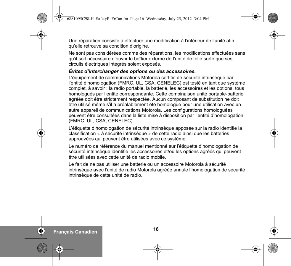 16Français CanadienUne réparation consiste à effectuer une modification à l’intérieur de l’unité afin qu’elle retrouve sa condition d’origine.Ne sont pas considérées comme des réparations, les modifications effectuées sans qu’il soit nécessaire d’ouvrir le boîtier externe de l’unité de telle sorte que ses circuits électriques intégrés soient exposés. Évitez d’interchanger des options ou des accessoires.L’équipement de communications Motorola certifié de sécurité intrinsèque par l’entité d’homologation (FMRC, UL, CSA, CENELEC) est testé en tant que système complet, à savoir : la radio portable, la batterie, les accessoires et les options, tous homologués par l’entité correspondante. Cette combinaison unité portable-batterie agréée doit être strictement respectée. Aucun composant de substitution ne doit être utilisé même s’il a préalablement été homologué pour une utilisation avec un autre appareil de communications Motorola. Les configurations homologuées peuvent être consultées dans la liste mise à disposition par l’entité d’homologation (FMRC, UL, CSA, CENELEC).   L’étiquette d’homologation de sécurité intrinsèque apposée sur la radio identifie la classification « à sécurité intrinsèque » de cette radio ainsi que les batteries approuvées qui peuvent être utilisées avec ce système. Le numéro de référence du manuel mentionné sur l’étiquette d’homologation de sécurité intrinsèque identifie les accessoires et/ou les options agréés qui peuvent être utilisées avec cette unité de radio mobile. Le fait de ne pas utiliser une batterie ou un accessoire Motorola à sécurité intrinsèque avec l’unité de radio Motorola agréée annule l’homologation de sécurité intrinsèque de cette unité de radio. 6881095C98-H_SafetyP_FrCan.fm  Page 16  Wednesday, July 25, 2012  3:04 PM