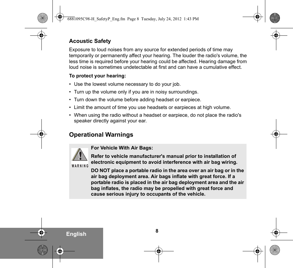 8EnglishAcoustic SafetyExposure to loud noises from any source for extended periods of time may temporarily or permanently affect your hearing. The louder the radio&apos;s volume, the less time is required before your hearing could be affected. Hearing damage from loud noise is sometimes undetectable at first and can have a cumulative effect.To protect your hearing:• Use the lowest volume necessary to do your job.• Turn up the volume only if you are in noisy surroundings.• Turn down the volume before adding headset or earpiece.• Limit the amount of time you use headsets or earpieces at high volume.• When using the radio without a headset or earpiece, do not place the radio&apos;s speaker directly against your ear.Operational WarningsFor Vehicle With Air Bags:Refer to vehicle manufacturer&apos;s manual prior to installation of electronic equipment to avoid interference with air bag wiring.DO NOT place a portable radio in the area over an air bag or in the air bag deployment area. Air bags inflate with great force. If a portable radio is placed in the air bag deployment area and the air bag inflates, the radio may be propelled with great force and cause serious injury to occupants of the vehicle.WARNING6881095C98-H_SafetyP_Eng.fm  Page 8  Tuesday, July 24, 2012  1:43 PM