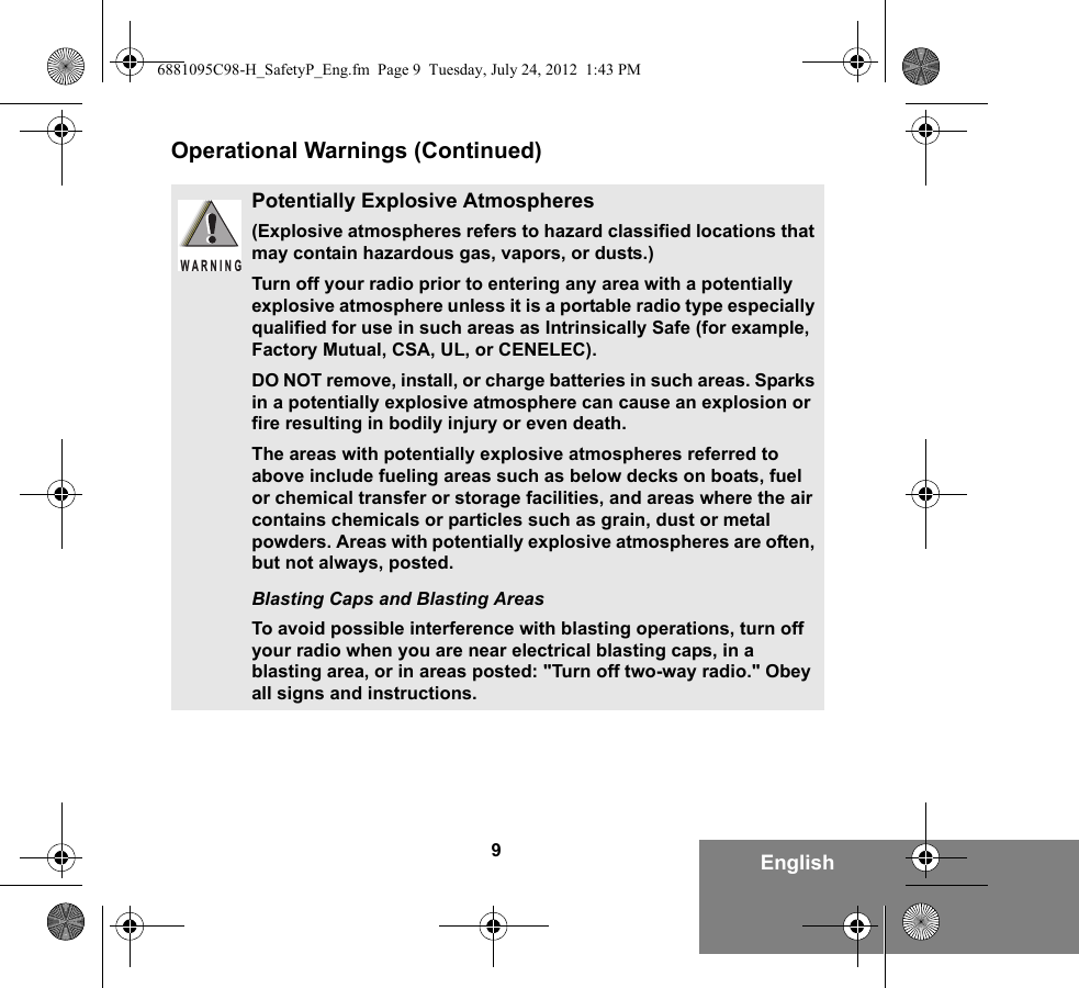 9EnglishOperational Warnings (Continued)Potentially Explosive Atmospheres (Explosive atmospheres refers to hazard classified locations that may contain hazardous gas, vapors, or dusts.) Turn off your radio prior to entering any area with a potentially explosive atmosphere unless it is a portable radio type especially qualified for use in such areas as Intrinsically Safe (for example, Factory Mutual, CSA, UL, or CENELEC).DO NOT remove, install, or charge batteries in such areas. Sparks in a potentially explosive atmosphere can cause an explosion or fire resulting in bodily injury or even death.The areas with potentially explosive atmospheres referred to above include fueling areas such as below decks on boats, fuel or chemical transfer or storage facilities, and areas where the air contains chemicals or particles such as grain, dust or metal powders. Areas with potentially explosive atmospheres are often, but not always, posted.Blasting Caps and Blasting AreasTo avoid possible interference with blasting operations, turn off your radio when you are near electrical blasting caps, in a blasting area, or in areas posted: &quot;Turn off two-way radio.&quot; Obey all signs and instructions. WARNING6881095C98-H_SafetyP_Eng.fm  Page 9  Tuesday, July 24, 2012  1:43 PM