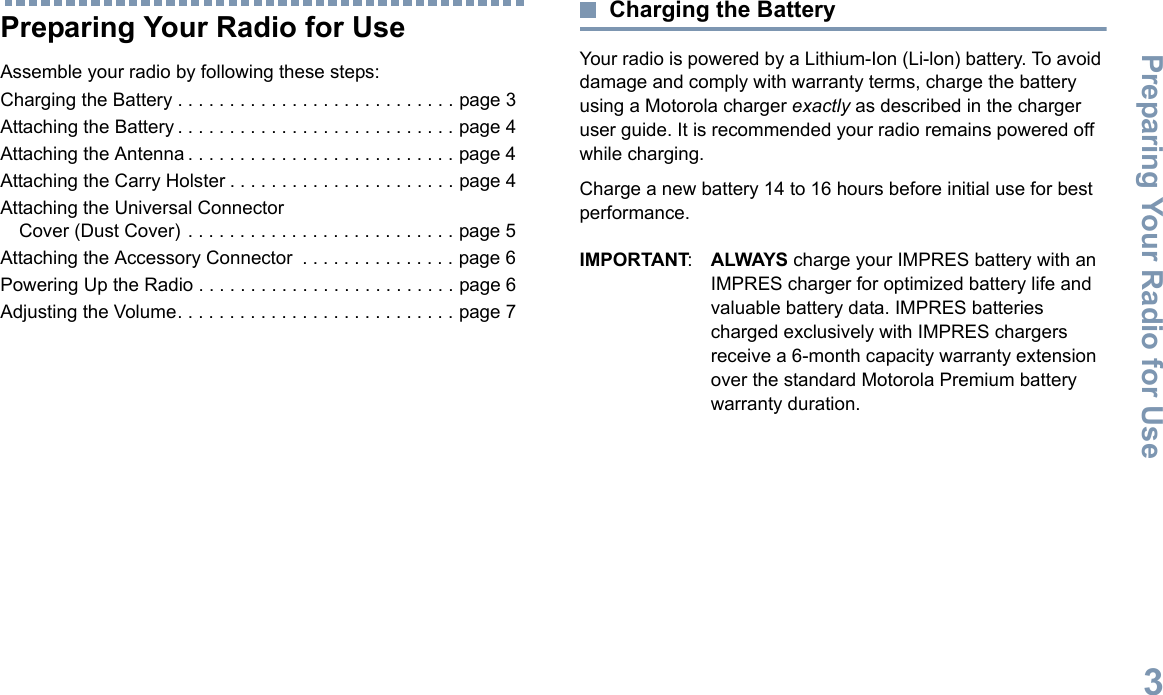 Preparing Your Radio for UseEnglish3Preparing Your Radio for UseAssemble your radio by following these steps:Charging the Battery . . . . . . . . . . . . . . . . . . . . . . . . . . . page 3Attaching the Battery . . . . . . . . . . . . . . . . . . . . . . . . . . . page 4Attaching the Antenna . . . . . . . . . . . . . . . . . . . . . . . . . . page 4Attaching the Carry Holster . . . . . . . . . . . . . . . . . . . . . . page 4Attaching the Universal Connector Cover (Dust Cover) . . . . . . . . . . . . . . . . . . . . . . . . . . page 5Attaching the Accessory Connector  . . . . . . . . . . . . . . . page 6Powering Up the Radio . . . . . . . . . . . . . . . . . . . . . . . . . page 6Adjusting the Volume. . . . . . . . . . . . . . . . . . . . . . . . . . . page 7Charging the BatteryYour radio is powered by a Lithium-Ion (Li-lon) battery. To avoid damage and comply with warranty terms, charge the battery using a Motorola charger exactly as described in the charger user guide. It is recommended your radio remains powered off while charging.Charge a new battery 14 to 16 hours before initial use for best performance.IMPORTANT:ALWAYS charge your IMPRES battery with an IMPRES charger for optimized battery life and valuable battery data. IMPRES batteries charged exclusively with IMPRES chargers receive a 6-month capacity warranty extension over the standard Motorola Premium battery warranty duration.