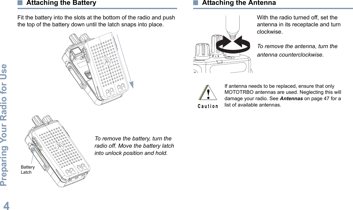 Preparing Your Radio for UseEnglish4Attaching the BatteryFit the battery into the slots at the bottom of the radio and push the top of the battery down until the latch snaps into place.To remove the battery, turn the radio off. Move the battery latch into unlock position and hold.Attaching the AntennaWith the radio turned off, set the antenna in its receptacle and turn clockwise.To remove the antenna, turn the antenna counterclockwise.Battery LatchIf antenna needs to be replaced, ensure that only MOTOTRBO antennas are used. Neglecting this will damage your radio. See Antennas on page 47 for a list of available antennas.31