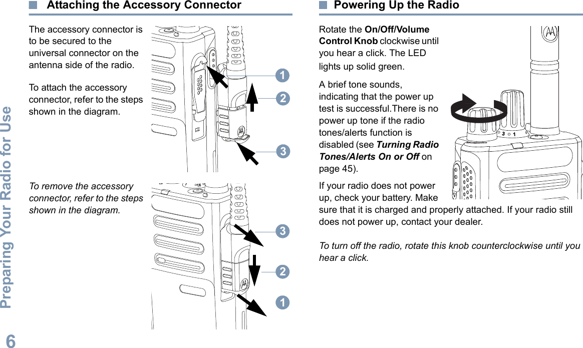 Preparing Your Radio for UseEnglish6 Attaching the Accessory ConnectorThe accessory connector is to be secured to the universal connector on the antenna side of the radio.To attach the accessory connector, refer to the steps shown in the diagram.To remove the accessory connector, refer to the steps shown in the diagram.Powering Up the RadioRotate the On/Off/Volume Control Knob clockwise until you hear a click. The LED lights up solid green.A brief tone sounds, indicating that the power up test is successful.There is no power up tone if the radio tones/alerts function is disabled (see Turning Radio Tones/Alerts On or Off on page 45).If your radio does not power up, check your battery. Make sure that it is charged and properly attached. If your radio still does not power up, contact your dealer.To turn off the radio, rotate this knob counterclockwise until you hear a click.12312331