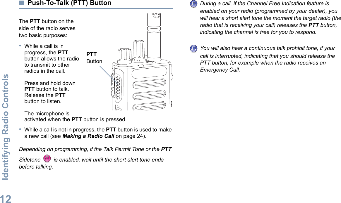 Identifying Radio ControlsEnglish12Push-To-Talk (PTT) ButtonThe PTT button on the side of the radio serves two basic purposes:•While a call is in progress, the PTT button allows the radio to transmit to other radios in the call.Press and hold down PTT button to talk. Release the PTT button to listen.The microphone is activated when the PTT button is pressed.•While a call is not in progress, the PTT button is used to make a new call (see Making a Radio Call on page 24).Depending on programming, if the Talk Permit Tone or the PTT Sidetone   is enabled, wait until the short alert tone ends before talking.During a call, if the Channel Free Indication feature is enabled on your radio (programmed by your dealer), you will hear a short alert tone the moment the target radio (the radio that is receiving your call) releases the PTT button, indicating the channel is free for you to respond.You will also hear a continuous talk prohibit tone, if your call is interrupted, indicating that you should release the PTT button, for example when the radio receives an Emergency Call.31PTT Button