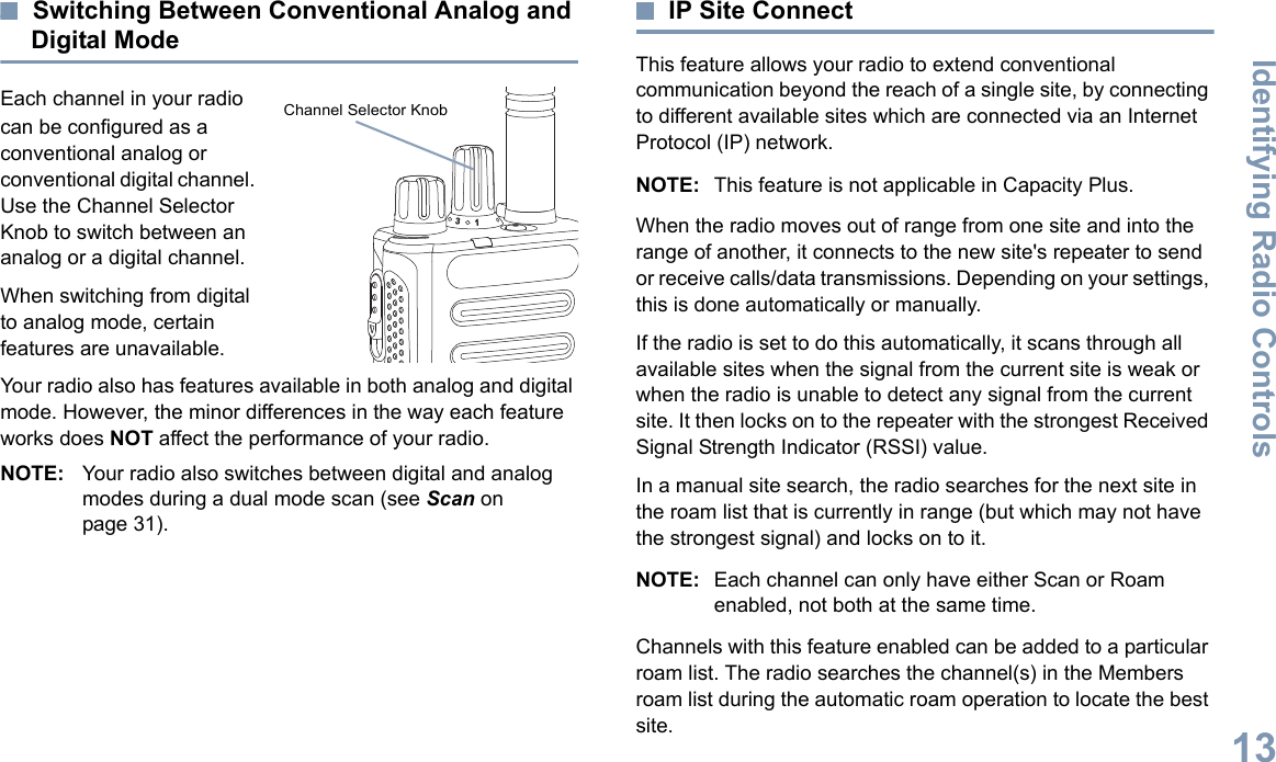 Identifying Radio ControlsEnglish13Switching Between Conventional Analog and Digital ModeEach channel in your radio can be configured as a conventional analog or conventional digital channel. Use the Channel Selector Knob to switch between an analog or a digital channel.When switching from digital to analog mode, certain features are unavailable.Your radio also has features available in both analog and digital mode. However, the minor differences in the way each feature works does NOT affect the performance of your radio.NOTE: Your radio also switches between digital and analog modes during a dual mode scan (see Scan on page 31).IP Site ConnectThis feature allows your radio to extend conventional communication beyond the reach of a single site, by connecting to different available sites which are connected via an Internet Protocol (IP) network.NOTE: This feature is not applicable in Capacity Plus.When the radio moves out of range from one site and into the range of another, it connects to the new site&apos;s repeater to send or receive calls/data transmissions. Depending on your settings, this is done automatically or manually.If the radio is set to do this automatically, it scans through all available sites when the signal from the current site is weak or when the radio is unable to detect any signal from the current site. It then locks on to the repeater with the strongest Received Signal Strength Indicator (RSSI) value.In a manual site search, the radio searches for the next site in the roam list that is currently in range (but which may not have the strongest signal) and locks on to it.NOTE: Each channel can only have either Scan or Roam enabled, not both at the same time.Channels with this feature enabled can be added to a particular roam list. The radio searches the channel(s) in the Members roam list during the automatic roam operation to locate the best site.31Channel Selector Knob 
