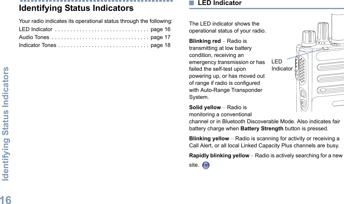 Identifying Status IndicatorsEnglish16Identifying Status IndicatorsYour radio indicates its operational status through the following:LED Indicator  . . . . . . . . . . . . . . . . . . . . . . . . . . . . . . .  page 16Audio Tones  . . . . . . . . . . . . . . . . . . . . . . . . . . . . . . . .  page 17Indicator Tones . . . . . . . . . . . . . . . . . . . . . . . . . . . . . .  page 18LED IndicatorThe LED indicator shows the operational status of your radio.Blinking red – Radio is transmitting at low battery condition, receiving an emergency transmission or has failed the self-test upon powering up, or has moved out of range if radio is configured with Auto-Range Transponder System.Solid yellow – Radio is monitoring a conventional channel or in Bluetooth Discoverable Mode. Also indicates fair battery charge when Battery Strength button is pressed.Blinking yellow – Radio is scanning for activity or receiving a Call Alert, or all local Linked Capacity Plus channels are busy.Rapidly blinking yellow – Radio is actively searching for a new site. LED Indicator31