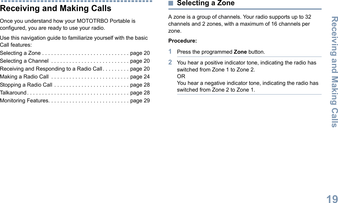 Receiving and Making CallsEnglish19Receiving and Making CallsOnce you understand how your MOTOTRBO Portable is configured, you are ready to use your radio.Use this navigation guide to familiarize yourself with the basic Call features:Selecting a Zone . . . . . . . . . . . . . . . . . . . . . . . . . . . . . page 20Selecting a Channel  . . . . . . . . . . . . . . . . . . . . . . . . . . page 20Receiving and Responding to a Radio Call . . . . . . . . . page 20Making a Radio Call  . . . . . . . . . . . . . . . . . . . . . . . . . . page 24Stopping a Radio Call . . . . . . . . . . . . . . . . . . . . . . . . . page 28Talkaround . . . . . . . . . . . . . . . . . . . . . . . . . . . . . . . . . . page 28Monitoring Features. . . . . . . . . . . . . . . . . . . . . . . . . . . page 29Selecting a ZoneA zone is a group of channels. Your radio supports up to 32 channels and 2 zones, with a maximum of 16 channels per zone.Procedure:1Press the programmed Zone button.2You hear a positive indicator tone, indicating the radio has switched from Zone 1 to Zone 2.ORYou hear a negative indicator tone, indicating the radio has switched from Zone 2 to Zone 1.