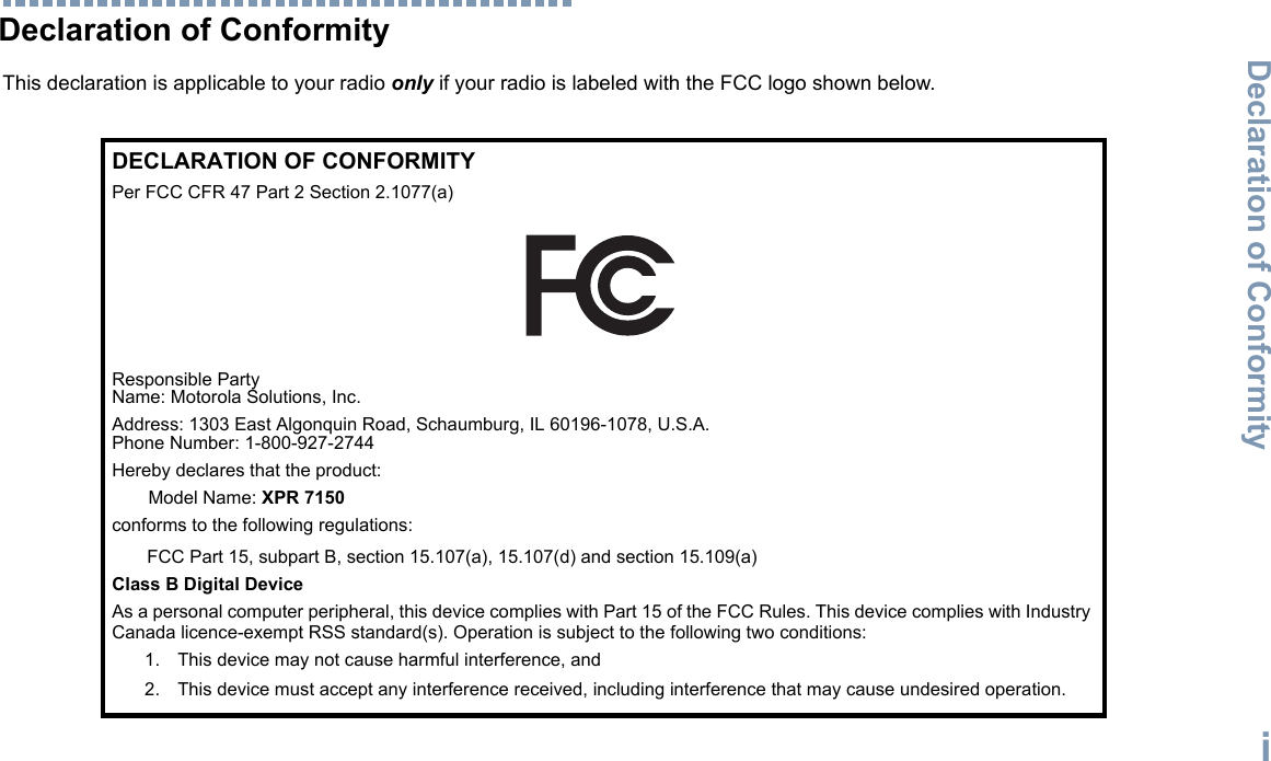 Declaration of ConformityEnglishiDeclaration of ConformityThis declaration is applicable to your radio only if your radio is labeled with the FCC logo shown below.DECLARATION OF CONFORMITYPer FCC CFR 47 Part 2 Section 2.1077(a)Responsible Party Name: Motorola Solutions, Inc.Address: 1303 East Algonquin Road, Schaumburg, IL 60196-1078, U.S.A.Phone Number: 1-800-927-2744Hereby declares that the product:Model Name: XPR 7150 conforms to the following regulations:FCC Part 15, subpart B, section 15.107(a), 15.107(d) and section 15.109(a)Class B Digital DeviceAs a personal computer peripheral, this device complies with Part 15 of the FCC Rules. This device complies with Industry Canada licence-exempt RSS standard(s). Operation is subject to the following two conditions:1. This device may not cause harmful interference, and 2. This device must accept any interference received, including interference that may cause undesired operation.