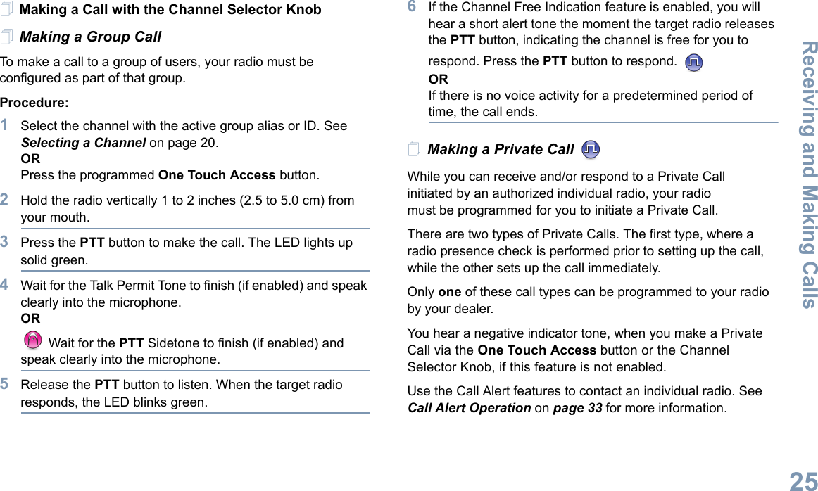 Receiving and Making CallsEnglish25Making a Call with the Channel Selector KnobMaking a Group CallTo make a call to a group of users, your radio must be configured as part of that group.Procedure:1Select the channel with the active group alias or ID. See Selecting a Channel on page 20.ORPress the programmed One Touch Access button.2Hold the radio vertically 1 to 2 inches (2.5 to 5.0 cm) from your mouth.3Press the PTT button to make the call. The LED lights up solid green.4Wait for the Talk Permit Tone to finish (if enabled) and speak clearly into the microphone.OR Wait for the PTT Sidetone to finish (if enabled) and speak clearly into the microphone.5Release the PTT button to listen. When the target radio responds, the LED blinks green.6If the Channel Free Indication feature is enabled, you will hear a short alert tone the moment the target radio releases the PTT button, indicating the channel is free for you to respond. Press the PTT button to respond.   ORIf there is no voice activity for a predetermined period of time, the call ends.Making a Private Call While you can receive and/or respond to a Private Call    initiated by an authorized individual radio, your radio must be programmed for you to initiate a Private Call.There are two types of Private Calls. The first type, where a radio presence check is performed prior to setting up the call, while the other sets up the call immediately. Only one of these call types can be programmed to your radio by your dealer.You hear a negative indicator tone, when you make a Private Call via the One Touch Access button or the Channel Selector Knob, if this feature is not enabled.Use the Call Alert features to contact an individual radio. See Call Alert Operation on page 33 for more information.
