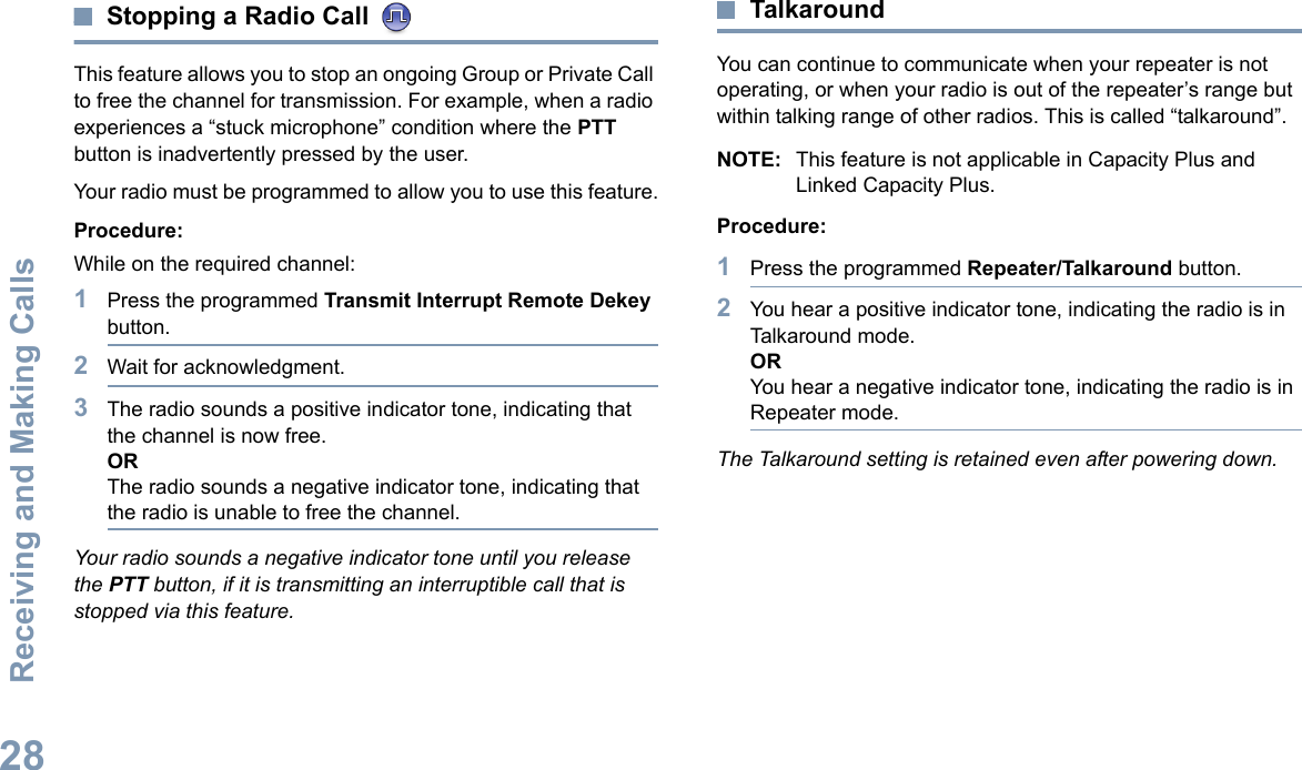 Receiving and Making CallsEnglish28Stopping a Radio Call This feature allows you to stop an ongoing Group or Private Call to free the channel for transmission. For example, when a radio experiences a “stuck microphone” condition where the PTT button is inadvertently pressed by the user.Your radio must be programmed to allow you to use this feature.Procedure:While on the required channel:1Press the programmed Transmit Interrupt Remote Dekey button.2Wait for acknowledgment.3The radio sounds a positive indicator tone, indicating that the channel is now free.ORThe radio sounds a negative indicator tone, indicating that the radio is unable to free the channel.Your radio sounds a negative indicator tone until you release the PTT button, if it is transmitting an interruptible call that is stopped via this feature. TalkaroundYou can continue to communicate when your repeater is not operating, or when your radio is out of the repeater’s range but within talking range of other radios. This is called “talkaround”.NOTE: This feature is not applicable in Capacity Plus and Linked Capacity Plus.Procedure: 1Press the programmed Repeater/Talkaround button.2You hear a positive indicator tone, indicating the radio is in Talkaround mode.ORYou hear a negative indicator tone, indicating the radio is in Repeater mode.The Talkaround setting is retained even after powering down.