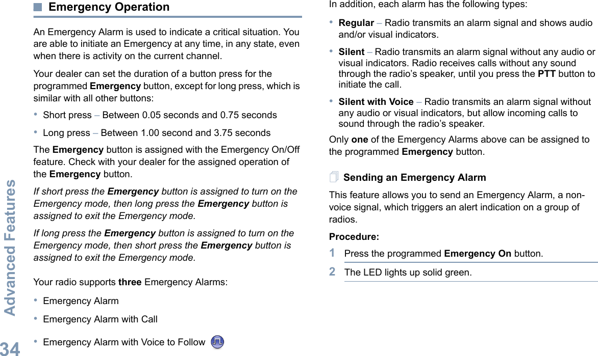 Advanced FeaturesEnglish34Emergency OperationAn Emergency Alarm is used to indicate a critical situation. You are able to initiate an Emergency at any time, in any state, even when there is activity on the current channel.Your dealer can set the duration of a button press for the programmed Emergency button, except for long press, which is similar with all other buttons:•Short press – Between 0.05 seconds and 0.75 seconds•Long press – Between 1.00 second and 3.75 secondsThe Emergency button is assigned with the Emergency On/Off feature. Check with your dealer for the assigned operation of the Emergency button.If short press the Emergency button is assigned to turn on the Emergency mode, then long press the Emergency button is assigned to exit the Emergency mode.If long press the Emergency button is assigned to turn on the Emergency mode, then short press the Emergency button is assigned to exit the Emergency mode.Your radio supports three Emergency Alarms:•Emergency Alarm•Emergency Alarm with Call•Emergency Alarm with Voice to Follow In addition, each alarm has the following types: •Regular – Radio transmits an alarm signal and shows audio and/or visual indicators.•Silent – Radio transmits an alarm signal without any audio or visual indicators. Radio receives calls without any sound through the radio’s speaker, until you press the PTT button to initiate the call.•Silent with Voice – Radio transmits an alarm signal without any audio or visual indicators, but allow incoming calls to sound through the radio’s speaker.Only one of the Emergency Alarms above can be assigned to the programmed Emergency button.Sending an Emergency AlarmThis feature allows you to send an Emergency Alarm, a non-voice signal, which triggers an alert indication on a group of radios.Procedure:1Press the programmed Emergency On button.2The LED lights up solid green.