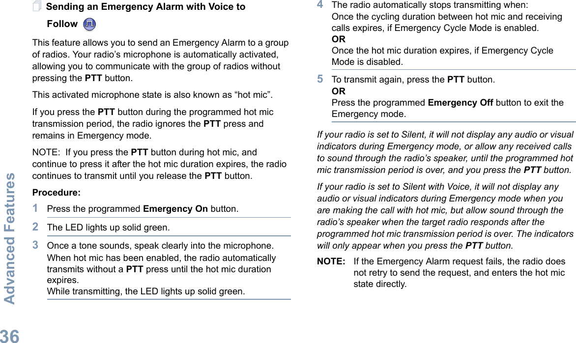 Advanced FeaturesEnglish36Sending an Emergency Alarm with Voice to Follow This feature allows you to send an Emergency Alarm to a group of radios. Your radio’s microphone is automatically activated, allowing you to communicate with the group of radios without pressing the PTT button.This activated microphone state is also known as “hot mic”.If you press the PTT button during the programmed hot mic transmission period, the radio ignores the PTT press and remains in Emergency mode. NOTE:  If you press the PTT button during hot mic, and continue to press it after the hot mic duration expires, the radio continues to transmit until you release the PTT button.Procedure:1Press the programmed Emergency On button.2The LED lights up solid green.3Once a tone sounds, speak clearly into the microphone. When hot mic has been enabled, the radio automatically transmits without a PTT press until the hot mic duration expires.While transmitting, the LED lights up solid green.4The radio automatically stops transmitting when:Once the cycling duration between hot mic and receiving calls expires, if Emergency Cycle Mode is enabled.OROnce the hot mic duration expires, if Emergency Cycle Mode is disabled.5To transmit again, press the PTT button.ORPress the programmed Emergency Off button to exit the Emergency mode.If your radio is set to Silent, it will not display any audio or visual indicators during Emergency mode, or allow any received calls to sound through the radio’s speaker, until the programmed hot mic transmission period is over, and you press the PTT button.If your radio is set to Silent with Voice, it will not display any audio or visual indicators during Emergency mode when you are making the call with hot mic, but allow sound through the radio’s speaker when the target radio responds after the programmed hot mic transmission period is over. The indicators will only appear when you press the PTT button.NOTE: If the Emergency Alarm request fails, the radio does not retry to send the request, and enters the hot mic state directly.