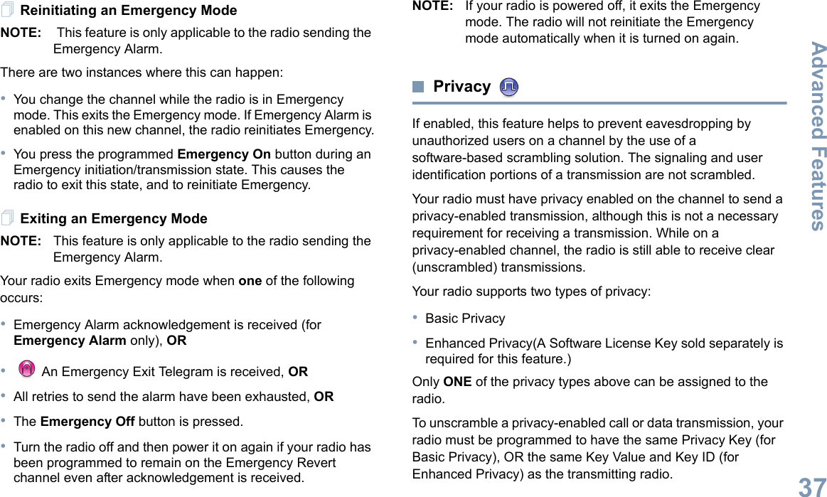 Advanced FeaturesEnglish37Reinitiating an Emergency ModeNOTE:  This feature is only applicable to the radio sending the Emergency Alarm.There are two instances where this can happen:•You change the channel while the radio is in Emergency mode. This exits the Emergency mode. If Emergency Alarm is enabled on this new channel, the radio reinitiates Emergency.•You press the programmed Emergency On button during an Emergency initiation/transmission state. This causes the radio to exit this state, and to reinitiate Emergency.Exiting an Emergency ModeNOTE: This feature is only applicable to the radio sending the Emergency Alarm.Your radio exits Emergency mode when one of the following occurs:•Emergency Alarm acknowledgement is received (for Emergency Alarm only), OR• An Emergency Exit Telegram is received, OR•All retries to send the alarm have been exhausted, OR•The Emergency Off button is pressed.•Turn the radio off and then power it on again if your radio has been programmed to remain on the Emergency Revert channel even after acknowledgement is received.NOTE: If your radio is powered off, it exits the Emergency mode. The radio will not reinitiate the Emergency mode automatically when it is turned on again.Privacy If enabled, this feature helps to prevent eavesdropping by unauthorized users on a channel by the use of a software-based scrambling solution. The signaling and user identification portions of a transmission are not scrambled.Your radio must have privacy enabled on the channel to send a privacy-enabled transmission, although this is not a necessary requirement for receiving a transmission. While on a privacy-enabled channel, the radio is still able to receive clear (unscrambled) transmissions.Your radio supports two types of privacy:•Basic Privacy•Enhanced Privacy(A Software License Key sold separately is required for this feature.) Only ONE of the privacy types above can be assigned to the radio.To unscramble a privacy-enabled call or data transmission, your radio must be programmed to have the same Privacy Key (for Basic Privacy), OR the same Key Value and Key ID (for Enhanced Privacy) as the transmitting radio.