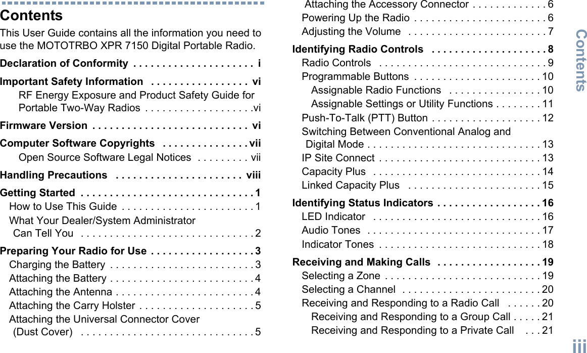ContentsEnglishiiiContentsThis User Guide contains all the information you need to use the MOTOTRBO XPR 7150 Digital Portable Radio.Declaration of Conformity  . . . . . . . . . . . . . . . . . . . . .  iImportant Safety Information   . . . . . . . . . . . . . . . . .  viRF Energy Exposure and Product Safety Guide for Portable Two-Way Radios  . . . . . . . . . . . . . . . . . . .viFirmware Version  . . . . . . . . . . . . . . . . . . . . . . . . . . .  viComputer Software Copyrights   . . . . . . . . . . . . . . . viiOpen Source Software Legal Notices  . . . . . . . . . viiHandling Precautions   . . . . . . . . . . . . . . . . . . . . . .  viiiGetting Started  . . . . . . . . . . . . . . . . . . . . . . . . . . . . . . 1How to Use This Guide  . . . . . . . . . . . . . . . . . . . . . . . 1What Your Dealer/System Administrator Can Tell You   . . . . . . . . . . . . . . . . . . . . . . . . . . . . . . 2Preparing Your Radio for Use  . . . . . . . . . . . . . . . . . . 3Charging the Battery  . . . . . . . . . . . . . . . . . . . . . . . . . 3Attaching the Battery . . . . . . . . . . . . . . . . . . . . . . . . . 4Attaching the Antenna . . . . . . . . . . . . . . . . . . . . . . . . 4Attaching the Carry Holster  . . . . . . . . . . . . . . . . . . . . 5Attaching the Universal Connector Cover (Dust Cover)   . . . . . . . . . . . . . . . . . . . . . . . . . . . . . . 5 Attaching the Accessory Connector . . . . . . . . . . . . . 6Powering Up the Radio  . . . . . . . . . . . . . . . . . . . . . . . 6Adjusting the Volume   . . . . . . . . . . . . . . . . . . . . . . . . 7Identifying Radio Controls   . . . . . . . . . . . . . . . . . . . . 8Radio Controls   . . . . . . . . . . . . . . . . . . . . . . . . . . . . . 9Programmable Buttons  . . . . . . . . . . . . . . . . . . . . . . 10Assignable Radio Functions   . . . . . . . . . . . . . . . . 10Assignable Settings or Utility Functions . . . . . . . . 11Push-To-Talk (PTT) Button . . . . . . . . . . . . . . . . . . . 12Switching Between Conventional Analog and Digital Mode . . . . . . . . . . . . . . . . . . . . . . . . . . . . . . 13IP Site Connect  . . . . . . . . . . . . . . . . . . . . . . . . . . . . 13Capacity Plus   . . . . . . . . . . . . . . . . . . . . . . . . . . . . . 14Linked Capacity Plus   . . . . . . . . . . . . . . . . . . . . . . . 15Identifying Status Indicators . . . . . . . . . . . . . . . . . . 16LED Indicator   . . . . . . . . . . . . . . . . . . . . . . . . . . . . . 16Audio Tones  . . . . . . . . . . . . . . . . . . . . . . . . . . . . . . 17Indicator Tones  . . . . . . . . . . . . . . . . . . . . . . . . . . . . 18Receiving and Making Calls  . . . . . . . . . . . . . . . . . . 19Selecting a Zone  . . . . . . . . . . . . . . . . . . . . . . . . . . . 19Selecting a Channel  . . . . . . . . . . . . . . . . . . . . . . . . 20Receiving and Responding to a Radio Call   . . . . . . 20Receiving and Responding to a Group Call . . . . . 21Receiving and Responding to a Private Call    . . . 21
