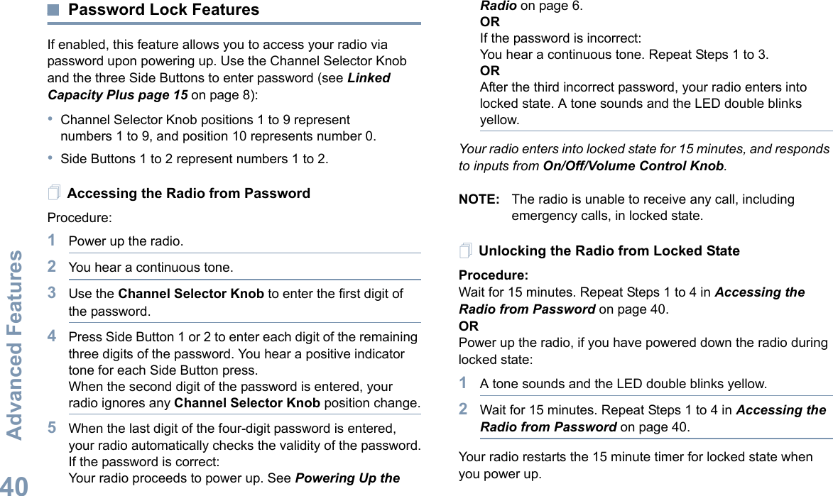 Advanced FeaturesEnglish40Password Lock FeaturesIf enabled, this feature allows you to access your radio via password upon powering up. Use the Channel Selector Knob and the three Side Buttons to enter password (see Linked Capacity Plus page 15 on page 8):•Channel Selector Knob positions 1 to 9 represent numbers 1 to 9, and position 10 represents number 0.•Side Buttons 1 to 2 represent numbers 1 to 2.Accessing the Radio from PasswordProcedure:1Power up the radio.2You hear a continuous tone.3Use the Channel Selector Knob to enter the first digit of the password.4Press Side Button 1 or 2 to enter each digit of the remaining three digits of the password. You hear a positive indicator tone for each Side Button press.When the second digit of the password is entered, your radio ignores any Channel Selector Knob position change.5When the last digit of the four-digit password is entered, your radio automatically checks the validity of the password.If the password is correct:Your radio proceeds to power up. See Powering Up the Radio on page 6.ORIf the password is incorrect:You hear a continuous tone. Repeat Steps 1 to 3.ORAfter the third incorrect password, your radio enters into locked state. A tone sounds and the LED double blinks yellow.Your radio enters into locked state for 15 minutes, and responds to inputs from On/Off/Volume Control Knob.NOTE: The radio is unable to receive any call, including emergency calls, in locked state.Unlocking the Radio from Locked StateProcedure:Wait for 15 minutes. Repeat Steps 1 to 4 in Accessing the Radio from Password on page 40.ORPower up the radio, if you have powered down the radio during locked state:1A tone sounds and the LED double blinks yellow.2Wait for 15 minutes. Repeat Steps 1 to 4 in Accessing the Radio from Password on page 40.Your radio restarts the 15 minute timer for locked state when you power up.