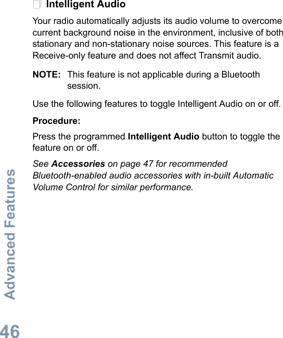 Advanced FeaturesEnglish46Intelligent AudioYour radio automatically adjusts its audio volume to overcome current background noise in the environment, inclusive of both stationary and non-stationary noise sources. This feature is a Receive-only feature and does not affect Transmit audio. NOTE: This feature is not applicable during a Bluetooth session.Use the following features to toggle Intelligent Audio on or off. Procedure: Press the programmed Intelligent Audio button to toggle the feature on or off. See Accessories on page 47 for recommended Bluetooth-enabled audio accessories with in-built Automatic Volume Control for similar performance. 