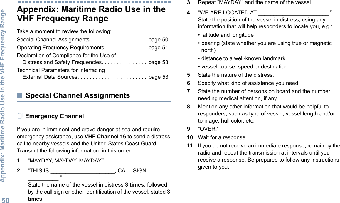 Appendix: Maritime Radio Use in the VHF Frequency RangeEnglish50Appendix: Maritime Radio Use in the VHF Frequency RangeTake a moment to review the following:Special Channel Assignments. . . . . . . . . . . . . . . . . . .  page 50Operating Frequency Requirements . . . . . . . . . . . . . .  page 51Declaration of Compliance for the Use of Distress and Safety Frequencies. . . . . . . . . . . . . . .  page 53Technical Parameters for InterfacingExternal Data Sources. . . . . . . . . . . . . . . . . . . . . . .  page 53Special Channel AssignmentsEmergency ChannelIf you are in imminent and grave danger at sea and require emergency assistance, use VHF Channel 16 to send a distress call to nearby vessels and the United States Coast Guard. Transmit the following information, in this order:1“MAYDAY, MAYDAY, MAYDAY.”2“THIS IS _____________________, CALL SIGN __________.”State the name of the vessel in distress 3 times, followed by the call sign or other identification of the vessel, stated 3 times.3Repeat “MAYDAY” and the name of the vessel.4“WE ARE LOCATED AT _______________________.” State the position of the vessel in distress, using any information that will help responders to locate you, e.g.:• latitude and longitude• bearing (state whether you are using true or magnetic north)• distance to a well-known landmark• vessel course, speed or destination5State the nature of the distress.6Specify what kind of assistance you need.7State the number of persons on board and the number needing medical attention, if any.8Mention any other information that would be helpful to responders, such as type of vessel, vessel length and/or tonnage, hull color, etc.9“OVER.”10 Wait for a response.11 If you do not receive an immediate response, remain by the radio and repeat the transmission at intervals until you receive a response. Be prepared to follow any instructions given to you.