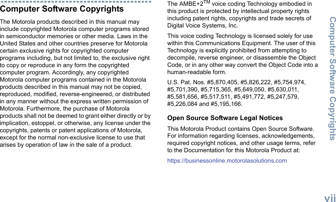 Computer Software CopyrightsEnglishviiComputer Software CopyrightsThe Motorola products described in this manual may include copyrighted Motorola computer programs stored in semiconductor memories or other media. Laws in the United States and other countries preserve for Motorola certain exclusive rights for copyrighted computer programs including, but not limited to, the exclusive right to copy or reproduce in any form the copyrighted computer program. Accordingly, any copyrighted Motorola computer programs contained in the Motorola products described in this manual may not be copied, reproduced, modified, reverse-engineered, or distributed in any manner without the express written permission of Motorola. Furthermore, the purchase of Motorola products shall not be deemed to grant either directly or by implication, estoppel, or otherwise, any license under the copyrights, patents or patent applications of Motorola, except for the normal non-exclusive license to use that arises by operation of law in the sale of a product.The AMBE+2TM voice coding Technology embodied in this product is protected by intellectual property rights including patent rights, copyrights and trade secrets of Digital Voice Systems, Inc. This voice coding Technology is licensed solely for use within this Communications Equipment. The user of this Technology is explicitly prohibited from attempting to decompile, reverse engineer, or disassemble the Object Code, or in any other way convert the Object Code into a human-readable form. U.S. Pat. Nos. #5,870,405, #5,826,222, #5,754,974, #5,701,390, #5,715,365, #5,649,050, #5,630,011, #5,581,656, #5,517,511, #5,491,772, #5,247,579, #5,226,084 and #5,195,166.Open Source Software Legal NoticesThis Motorola Product contains Open Source Software. For information regarding licenses, acknowledgements, required copyright notices, and other usage terms, refer to the Documentation for this Motorola Product at: https://businessonline.motorolasolutions.com